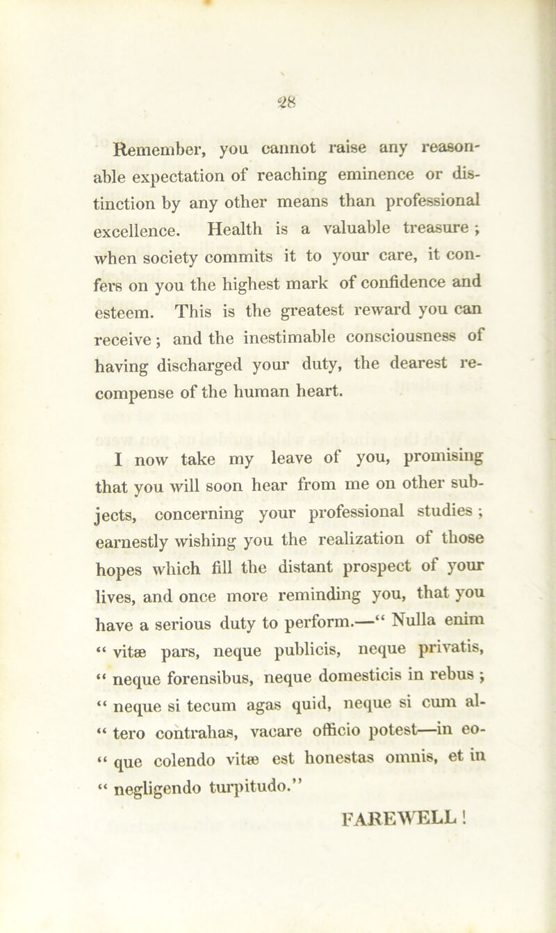 Remember, you cannot raise any reason- able expectation of reaching eminence or dis- tinction by any other means than professional excellence. Health is a valuable treasure; when society commits it to your care, it con- fers on you the highest mark of confidence and esteem. This is the greatest reward you can receive; and the inestimable consciousness of having discharged your duty, the dearest re- compense of the human heart. I now take my leave of you, promising that you will soon hear from me on other sub- jects, concerning your professional studies; earnestly wishing you the realization of those hopes which fill the distant prospect of your lives, and once more reminding you, that you have a serious duty to perform.—“ Nulla enini “ vitae pars, neque publicis, neque privatis, “ neque forensibus, neque domesticis in rebus ; “ neque si tecum agas quid, neque si cum al- “ tero cohtrahas, vacare officio potest—in eo- “ que colendo vitae est honestas omnis, et in “ negligendo tm'pitudo.” FAREWELL!