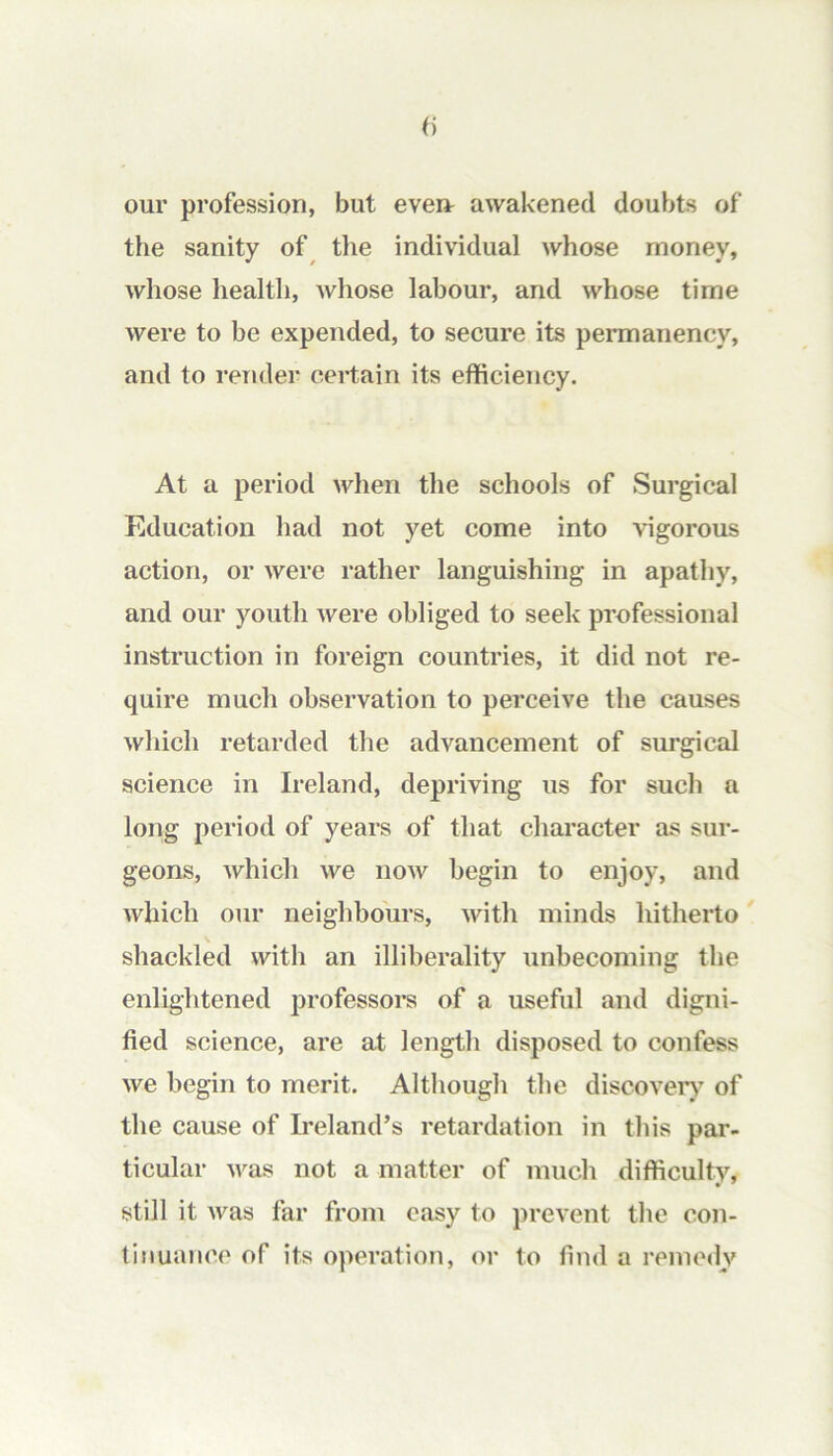 our profession, but eveir awakened doubts of the sanity of the individual whose money, whose health, Avhose labour, and whose time were to be expended, to secure its permanency, and to render certain its efficiency. At a period when the schools of Surgical Education had not yet come into vigorous action, or were rather languishing in apathy, and our youth were obliged to seek professional instruction in foreign countries, it did not re- quire much observation to perceive the causes which retarded the advancement of surgical science in Ireland, depriving us for such a long period of years of that character as sur- geons, which we now begin to enjoy, and which our neighbours, with minds hitherto' shackled with an illiberality unbecoming the enlightened professors of a useful and digni- fied science, are at length disposed to confess we begin to merit. Although the discover)^ of the cause of Ireland’s retardation in this par- ticular was not a matter of much difficulty, still it was far from easy to prevent the con- tinuance of its operation, or to find a remedy