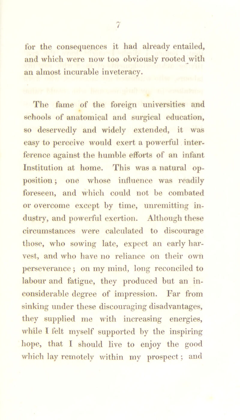 tor the consequences it had already entailed, and which were now too obviously rooted with an almost incurable inveteracy. Tlie fame of the foreign universities and schools of anatomical and surgical education, so deservedly and widely extended, it was easy to perceive would exert a powerful inter- ference against the humble efforts of an infant Institution at home. This was a natural op- position ; one whose influence was readily foreseen, and which could not be combated or overcome except by time, unremitting in- dustry, and powerful exertion. Although these circumstances were calculated to discourage those, who sowing late, expect an early har- vest, and who have no reliance on their own perseverance; on my mind, long reconciled to labour and fatigue, they produced but an in- considerable degree of impression. Far from sinking under these discouraging disadvantages, they supplied me with increasing energies, while I felt myself supported by the inspiring hope, that I should live to enjoy the good which lay remotely within my prospect; and