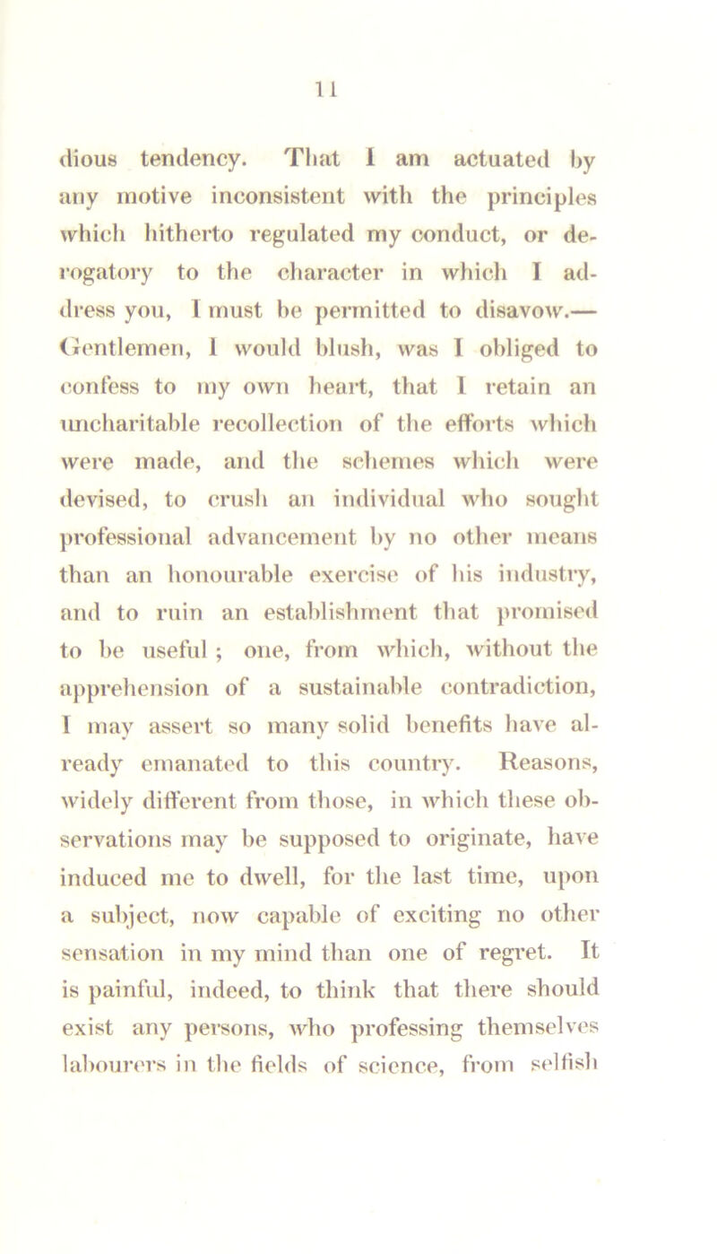 (iiou8 tendency. That i am actuated by any motive inconsistent with the principles which hitherto regulated my conduct, or de- rogatory to the character in which I ad- dress you, 1 must he permitted to disavow.— (jrcntlemen, 1 would blush, was I obliged to confess to my own heart, that 1 retain an uncharitable recollection of the efforts which were made, and the schemes which were devised, to crush an individual who sought j)rofessioiial advancement by no other means than an honourable exercise of his industry, and to ruin an establishment that }>romiscd to he useful ; one, from which, Avithout the apprehension of a sustainable contradiction, I may assert so many solid benefits have al- ready emanated to this country. Reasons, widely different from those, in which these ob- servations may be supposed to originate, have induced me to dwell, for the last time, upon a subject, now capable of exciting no other sensation in my mind than one of regret. It is painful, indeed, to think that there should exist any persons, AAdio professing themselves labourers in the fields of science, from selfish