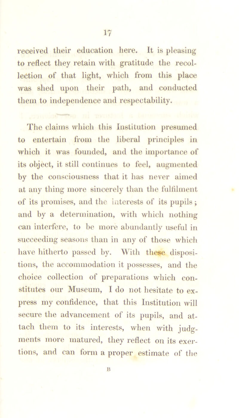 1? received their education here. It is pleasing to reflect they retain with gratitude the recol- lection of that light, which from this place was shed upon their path, and conducted them to independence and respectability. The claims which this Institution presumed to entertain from the liberal principles in which it was founded, and the importance of its object, it still continues to feel, augmented by the consciousness that it has never aimed at any thing more sincerely than the fulfllment of its promises, and the interests of its pupils; and by a determination, with which nothing can interfere, to be more abundantly useful in succeeding seasons than in any of those which have hitherto passed by. With these disposi- tions, the accommodation it possesses, and the choice collection of preparations which con- stitutes our Museum, I do not hesitate to ex- press my confidence, that this Institution will secure the advancement of its pupils, and at- tach them to its interests, when with judg- ments more matured, they reflect on its exei-- tions, and can form a proper estimate of the B