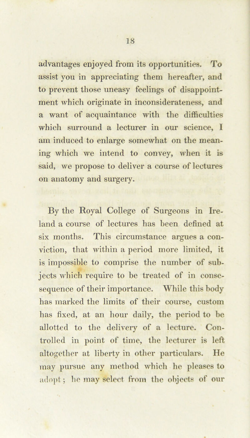 advantages enjoyed from its opportunities. To assist you in appreciating them hereafter, and to prevent those uneasy feelings of disappoint- ment which originate in inconsiderateness, and a want of acquaintance with the difficulties which surround a lecturer in our science, I am induced to enlarge somewhat on the mean- ing which we intend to convey, when it is said, we propose to deliver a course of lectures on anatomy and surgery. By the Royal College of Surgeons in Ire- land a course of lectures has been defined at six months. This circumstance argues a con- viction, that within a period more limited, it is impossible to comprise the number of sub- jects which require to be treated of in conse- sequence of their importance. While this body has marked the limits of their course, custom has fixed, at an hour daily, the period to be allotted to the delivery of a lecture. Con- trolled in point of time, the lecturer is left altogether at liberty in other particulai's. He may pursue any method which he pleases to adopt; be may select from the objects of our