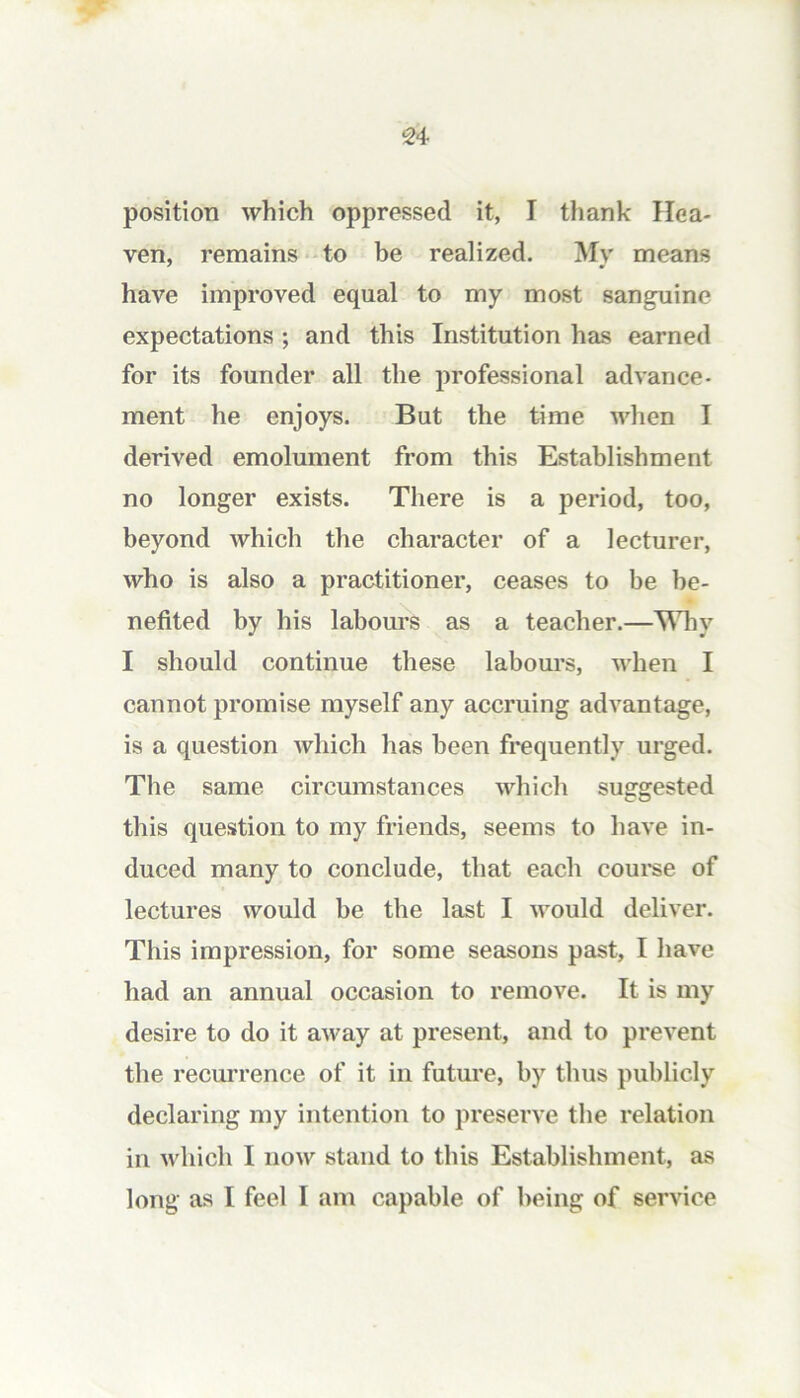 position which oppressed it, I thank Hea- ven, remains 'to be realized. My means have improved equal to my most san^ine expectations ; and this Institution has earned for its founder all the professional advance- ment he enjoys. But the time when I derived emolument from this Establishment no longer exists. There is a period, too, beyond which the character of a lecturer, who is also a practitioner, ceases to be be- nefited by his labours as a teacher.—Why I should continue these labours, when I cannot promise myself any accruing advantage, is a question which has been frequently urged. The same circumstances which suggested this question to my friends, seems to have in- duced many to conclude, that each coui-se of lectures would be the last I would deliver. This impression, for some seasons past, I have had an annual occasion to remove. It is my desire to do it away at present, and to prevent the recurrence of it in future, by thus publicly declaring my intention to preserve the relation in which I now stand to this Establishment, as long as I feel I am capable of being of service