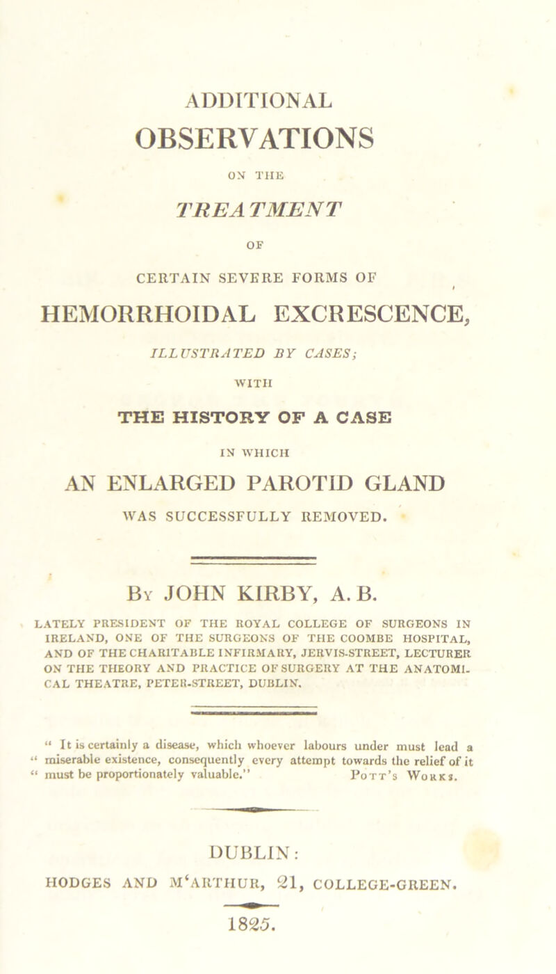 ADDITIONAL OBSERVATIONS ON TIIE TREA TMENT OF CERTAIN SEVERE FORMS OF I HEMORRHOIDAL EXCRESCENCE, ILLUSTRATED BY CASES; WITH THE HISTORY OF A CASE IN WHICH AN ENLARGED PAROTID GLAND WAS SUCCESSFULLY REMOVED. By JOHN KIRBY, A. B. LATELY PRESIDENT OF THE ROYAL COLLEGE OF SURGEONS IN IRELAND, ONE OF THE SURGEONS OF THE COOMBE HOSPITAL, AND OF THE CHARITABLE INFIRMARY, JERVIS-STREET, LECTURER ON THE THEORY AND PRACTICE OF SURGERY AT THE ANATOMI. CAL THEATRE, PETER-STREET, DUBLIN, “ 11 is certainly a disease, which whoever labours under must lead a “ miserable existence, consequently every attempt towards the relief of it “ must be proportionately valuable.” Pott’s Works. DUBLIN: HODGES AND M‘ARTHUR, 21, COLLEGE-GREEN. 1825.