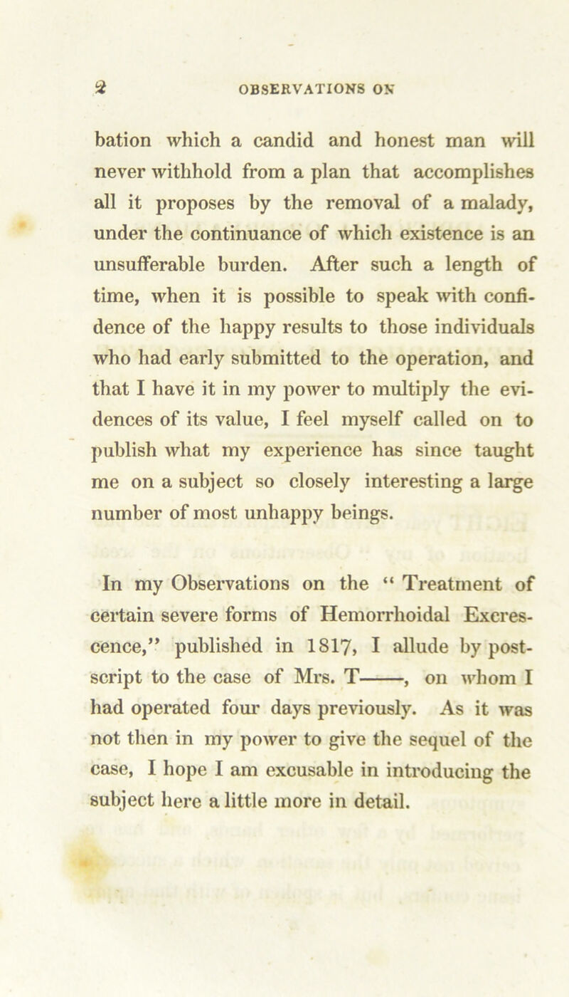 bation which a candid and honest man will never withhold from a plan that accomplishes all it proposes by the removal of a malady, under the continuance of which existence is an unsufferable burden. After such a length of time, when it is possible to speak with confi- dence of the happy results to those individuals who had early submitted to the operation, and that I have it in my power to multiply the evi- dences of its value, I feel myself called on to publish what my experience has since taught me on a subject so closely interesting a large number of most unhappy beings. In my Observations on the “ Treatment of certain severe forms of Hemorrhoidal Excres- cence,” published in 1S17, I allude by post- script to the case of Mrs. T , on whom I had operated four days previously. As it was not then in my power to give the sequel of the case, I hope I am excusable in introducing the subject here a little more in detail.