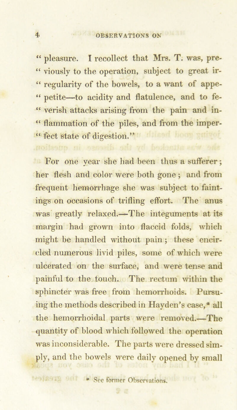 “ pleasure. I recollect that Mrs. T. was, pre- “ viously to the operation, subject to great ir- “ regularity of the bowels, to a want of appe- “ petite—to acidity and flatulence, and to fe- “ verish attacks arising from the pain and in- “ flammation of the piles, and from the imper- “ feet state of digestion.” For one year she had been thus a sufferer; her flesh and color were both gone ; and from frequent hemorrhage she was subject to faint- ings on occasions of trifling effort. The anus was greatly relaxed.—The integuments at its margin had grown into flaccid folds, which might be handled without pain ; these encir- cled numerous livid piles, some of which were ulcerated on the surface, and were tense and painful to the touch. The rectum within the sphincter was free from hemorrhoids. Pursu- ing the methods described in Hayden’s case,* all the hemorrhoidal parts were removed.—The quantity of blood which followed the operation was inconsiderable. The parts were dressed sim- ply, and the bowels were daily opened by small See former Observations.