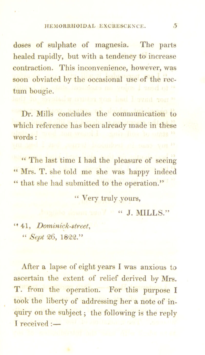 doses of sulphate of magnesia. The parts healed rapidly, but with a tendency to increase contraction. This inconvenience, however, was soon obviated by the occasional use of the rec- tum bougie. Dr. Mills concludes the communication to which reference has been already made in these words : “ The last time I had the pleasure of seeing “ Mrs. T. she told me she was happy indeed “ that she had submitted to the operation.” “ Very truly yours, “ J. MILLS.” 4d, Dominick-street, \ “ Sept 26, 1822.” After a lapse of eight years I was anxious to ascertain the extent of relief derived by Mrs. T. from the operation. For this purpose I took the liberty of addressing her a note of in- quiry on the subject; the following is the reply I received :—