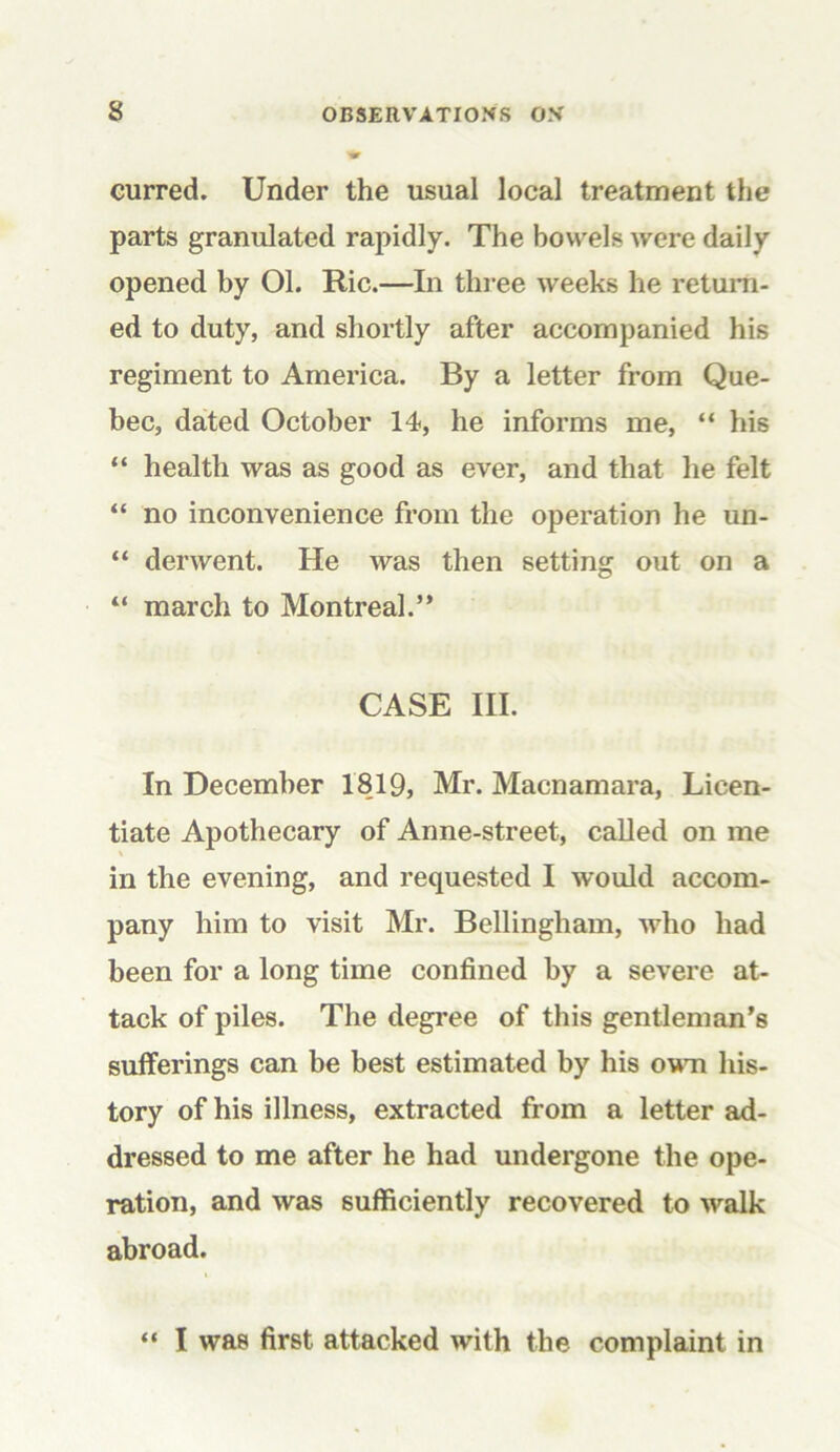 curred. Under the usual local treatment the parts granulated rapidly. The bowels were daily opened by Ol. Ric.—In three weeks he return- ed to duty, and shortly after accompanied his regiment to America. By a letter from Que- bec, dated October 14, he informs me, “ his “ health was as good as ever, and that he felt “ no inconvenience from the operation he un- “ derwent. He was then setting out on a “ march to Montreal.” CASE III. In December 1819, Mr. Macnamara, Licen- tiate Apothecary of Anne-street, called on me in the evening, and requested I would accom- pany him to visit Mr. Bellingham, who had been for a long time confined by a severe at- tack of piles. The degree of this gentleman’s sufferings can be best estimated by his own his- tory of his illness, extracted from a letter ad- dressed to me after he had undergone the ope- ration, and was sufficiently recovered to walk abroad. “ I was first attacked with the complaint in