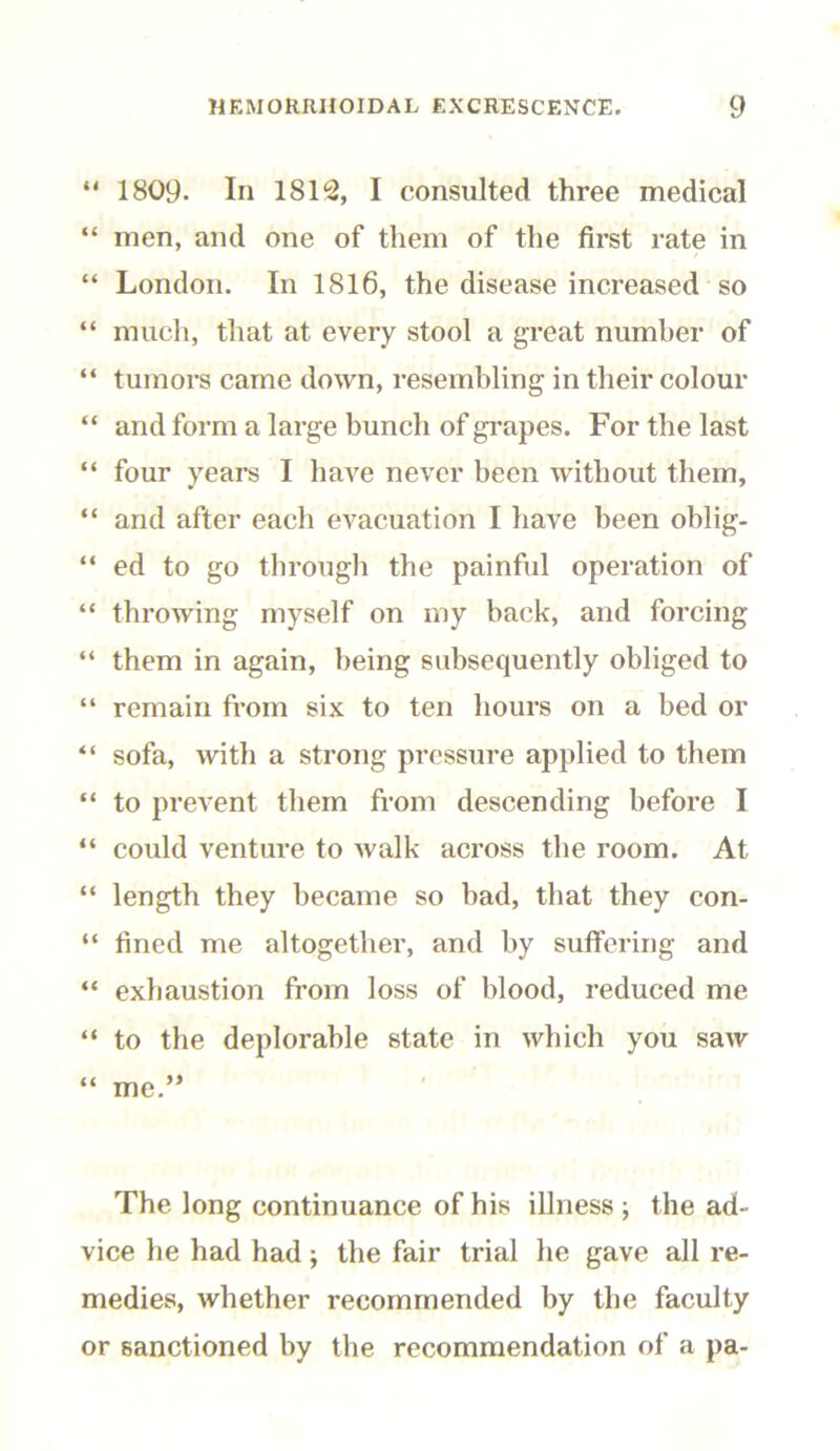 “ 1809. In 1812, I consulted three medical “ men, and one of them of the first rate in “ London. In 1816, the disease increased so “ much, that at every stool a great number of “ tumors came down, resembling in their colour “ and form a large bunch of grapes. For the last “ four years I have never been without them, “ and after each evacuation I have been oblig- “ ed to go through the painful operation of “ throwing myself on my back, and forcing “ them in again, being subsequently obliged to “ remain from six to ten hours on a bed or “ sofa, with a strong pressure applied to them “ to prevent them from descending before I “ could venture to walk across the room. At “ length they became so had, that they con- “ fined me altogether, and by suffering and “ exhaustion from loss of blood, reduced me “ to the deplorable state in which you saw “ me.” The long continuance of his illness ; the ad- vice he had had; the fair trial he gave all re- medies, whether recommended by the faculty or sanctioned by the recommendation of a pa-
