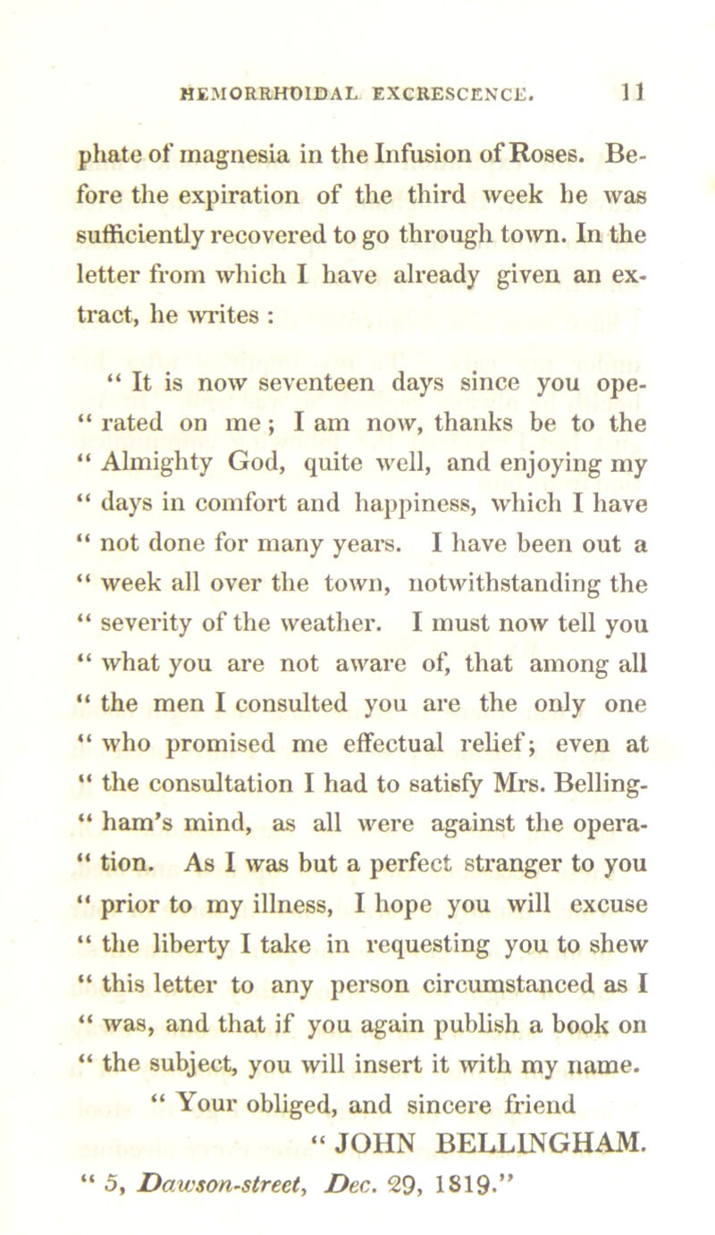 phate of magnesia in the Infusion of Roses. Be- fore the expiration of the third week he was sufficiently recovered to go through town. In the letter from which I have already given an ex- tract, he writes : “It is now seventeen days since you ope- “ rated on me ; I am now, thanks be to the “ Almighty God, quite well, and enjoying my “ days in comfort and happiness, which I have “ not done for many years. I have been out a “ week all over the town, notwithstanding the “ severity of the weather. I must now tell you “ what you are not aware of, that among all “ the men I consulted you are the only one “ who promised me effectual relief; even at “ the consultation I had to satisfy Mrs. Belli ng- “ ham’s mind, as all were against the opera- “ tion. As I was but a perfect stranger to you “ prior to my illness, I hope you will excuse “ the liberty I take in requesting you to shew “ this letter to any person circumstanced as I “ was, and that if you again publish a book on “ the subject, you will insert it with my name. “ Your obliged, and sincere friend “JOHN BELLINGHAM. “ 5, Dawson-street, Dec. 29, 1819.”