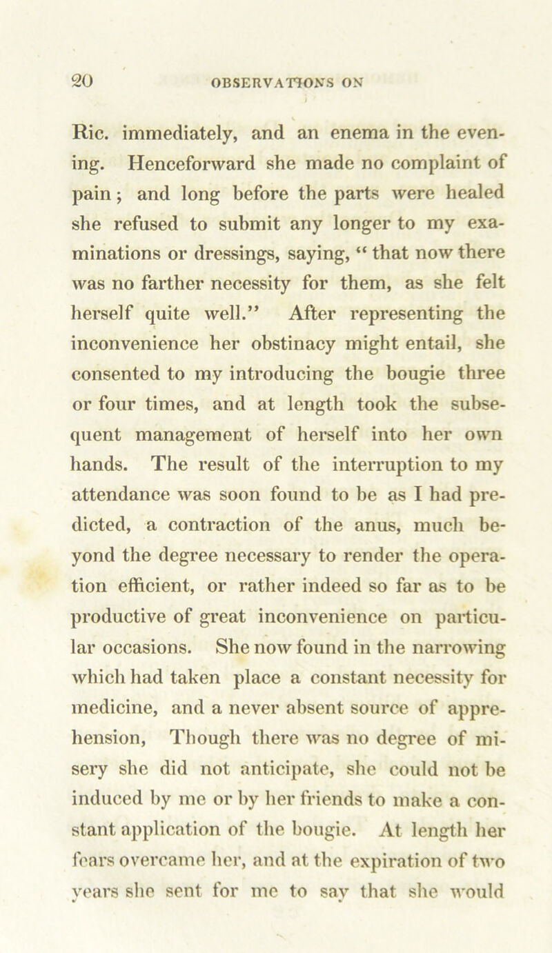 Ric. immediately, and an enema in the even- ing. Henceforward she made no complaint of pain; and long before the parts were healed she refused to submit any longer to my exa- minations or dressings, saying, “ that now there was no farther necessity for them, as she felt herself quite well.” After representing the inconvenience her obstinacy might entail, she consented to my introducing the bougie three or four times, and at length took the subse- quent management of herself into her own hands. The result of the interruption to my attendance was soon found to be as I had pre- dicted, a contraction of the anus, much be- yond the degree necessary to render the opera- tion efficient, or rather indeed so far as to be productive of great inconvenience on particu- lar occasions. She now found in the narrowing which had taken place a constant necessity for medicine, and a never absent source of appre- hension, Though there was no degree of mi- sery she did not anticipate, she could not be induced by me or by her friends to make a con- stant application of the bougie. At length her fears overcame her, and at the expiration of two vears she sent for me to sav that she would
