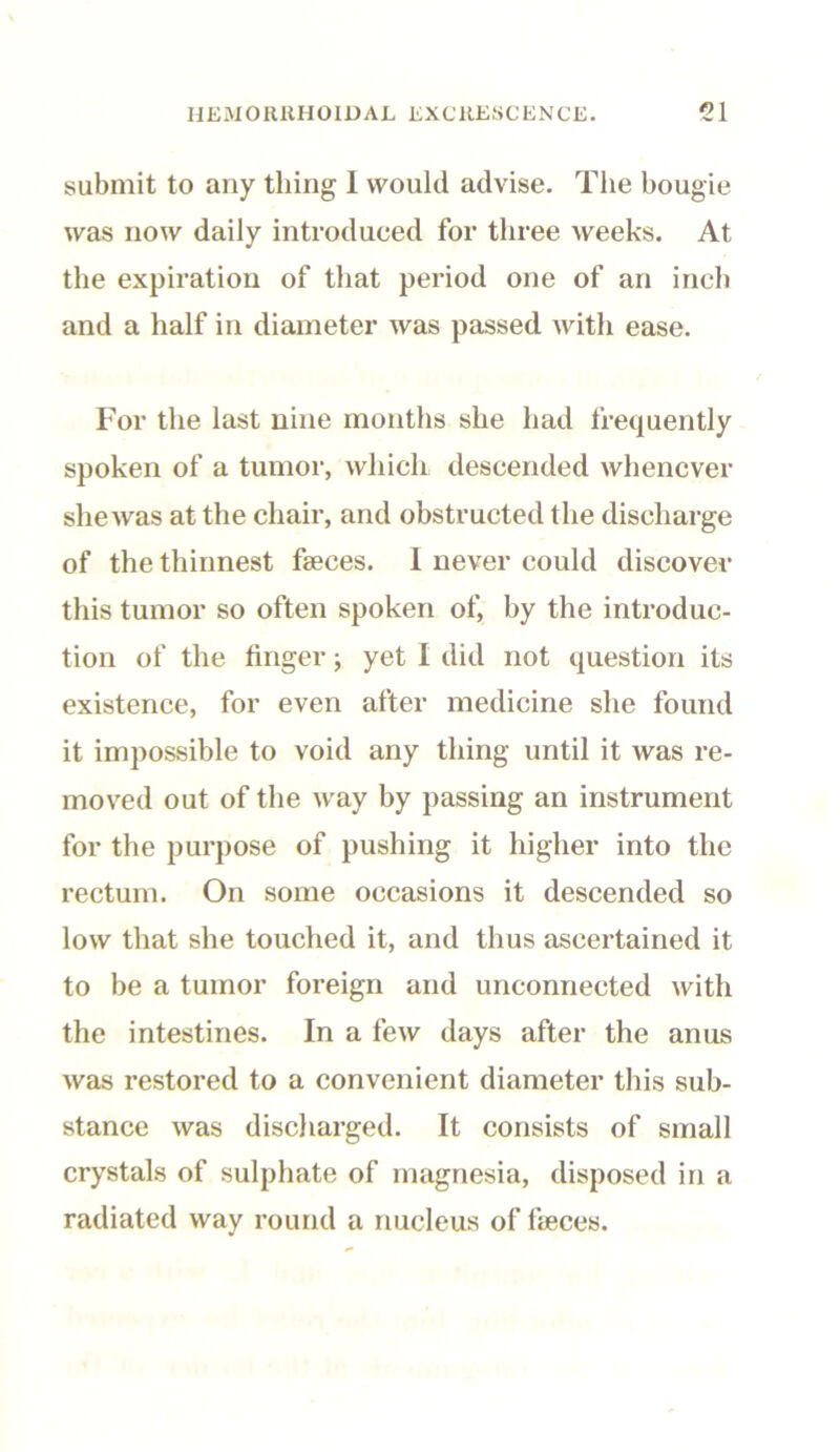 submit to any thing 1 would advise. The bougie was now daily introduced for three weeks. At the expiration of that period one of an inch and a half in diameter was passed with ease. For the last nine months she had frequently spoken of a tumor, which descended whenever she was at the chair, and obstructed the discharge of the thinnest faeces. 1 never could discover this tumor so often spoken of, by the introduc- tion of the finger; yet I did not question its existence, for even after medicine she found it impossible to void any thing until it was re- moved out of the way by passing an instrument for the purpose of pushing it higher into the rectum. On some occasions it descended so low that she touched it, and thus ascertained it to be a tumor foreign and unconnected with the intestines. In a few days after the anus was restored to a convenient diameter tins sub- stance was discharged. It consists of small crystals of sulphate of magnesia, disposed in a radiated way round a nucleus of faeces.