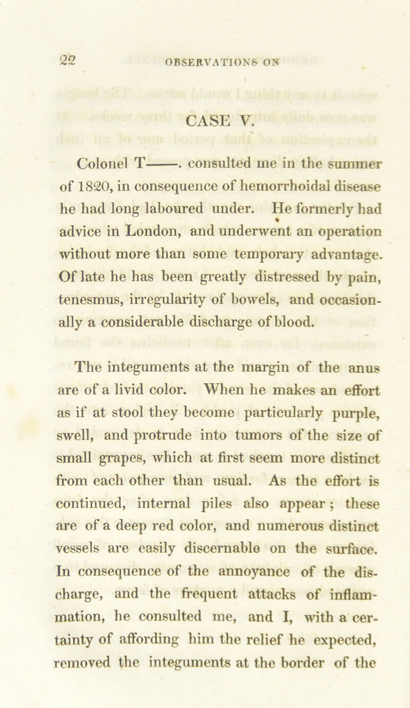 CASE V. Colonel T • consulted me in the summer of 1820, in consequence of hemorrhoidal disease he had long laboured under. He formerly had % advice in London, and underwent an operation without more than some temporary advantage. Of late he has been greatly distressed by pain, tenesmus, irregularity of bowels, and occasion- ally a considerable discharge of blood. The integuments at the margin of the anus are of a livid color. When he makes an effort as if at stool they become particularly purple, swell, and protrude into tumors of the size of small grapes, which at first seem more distinct from each other than usual. As the effort is continued, internal piles also appear; these are of a deep red color, and numerous distinct vessels are easily discernable on the surface. In consequence of the annoyance of the dis- charge, and the frequent attacks of inflam- mation, he consulted me, and I, with a cer- tainty of affording him the relief he expected, removed the integuments at the border of the