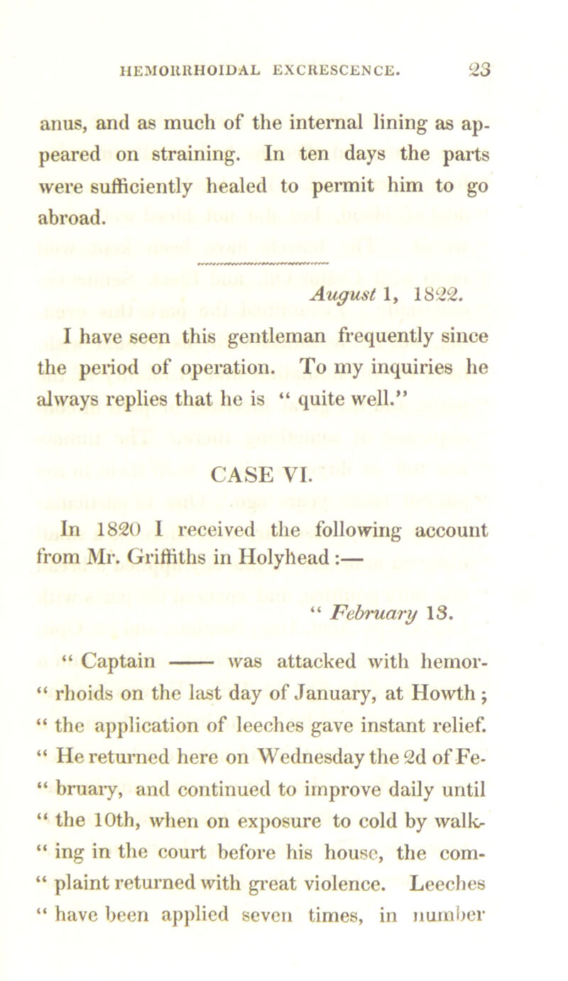 anus, and as much of the internal lining as ap- peared on straining. In ten days the parts were sufficiently healed to permit him to go abroad. August 1, 1822. I have seen this gentleman frequently since the period of operation. To my inquiries he always replies that he is “ quite well.” CASE VI. In 1820 I received the following account from Mr. Griffiths in Holyhead :— “ February 13. “ Captain was attacked with hemor- “ rhoids on the last day of January, at Howth; “ the application of leeches gave instant relief. “ He returned here on Wednesday the 2d ofFe- “ bruary, and continued to improve daily until “ the 10th, when on exposure to cold by walk- “ ing in the court before his house, the com- “ plaint returned with great violence. Leeches “ have been applied seven times, in number