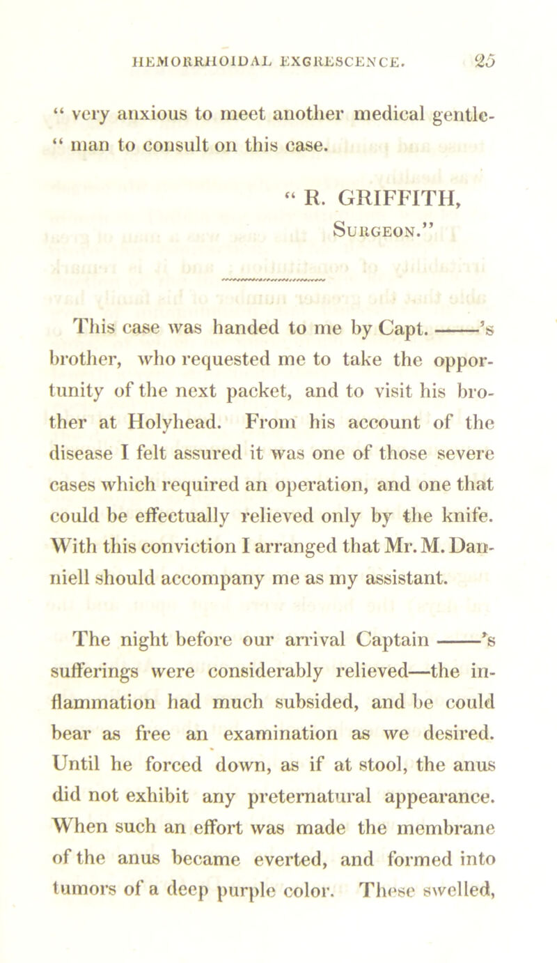 “ very anxious to meet another medical gentlc- “ man to consult on this case. “ R. GRIFFITH, Surgeon.” This case was handed to me by Capt. ’s brother, who requested me to take the oppor- tunity of the next packet, and to visit his bro- ther at Holyhead. From his account of the disease I felt assured it was one of those severe cases which required an operation, and one that could be effectually relieved only by the knife. With this conviction I arranged that Mr. M. Dari- niell should accompany me as my assistant. The night before our arrival Captain *s sufferings were considerably relieved—the in- flammation had much subsided, and be could bear as free an examination as we desired. Until he forced down, as if at stool, the anus did not exhibit any preternatural appearance. When such an effort was made the membrane of the anus became everted, and formed into tumors of a deep purple color. These swelled,