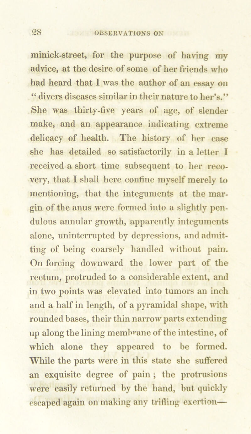 minick-street, for the purpose of having my advice, at the desire of some of her friends who had heard that I was the author of an essay on “ divers diseases similar in their nature to her’s.” She was thirty-five years of age, of slender make, and an appearance indicating extreme delicacy of health. The history of her case she has detailed so satisfactorily in a letter I received a short time subsequent to her reco- very, that I shall here confine myself merely to mentioning, that the integuments at the mar- gin of the anus were formed into a slightly pen- dulous annular growth, apparently integuments alone, uninterrupted by depressions, and admit- ting of being coarsely handled without pain. On forcing downward the lower part of the rectum, protruded to a considerable extent, and in two points was elevated into tumors an inch and a half in length, of a pyramidal shape, with rounded bases, their thin narrow parts extending up along the lining membrane of the intestine, of which alone they appeared to be formed. While the parts were in this state she suffered an exquisite degree of pain ; the protrusions were easily returned by the hand, but quickly escaped again on making any trifling exertion—