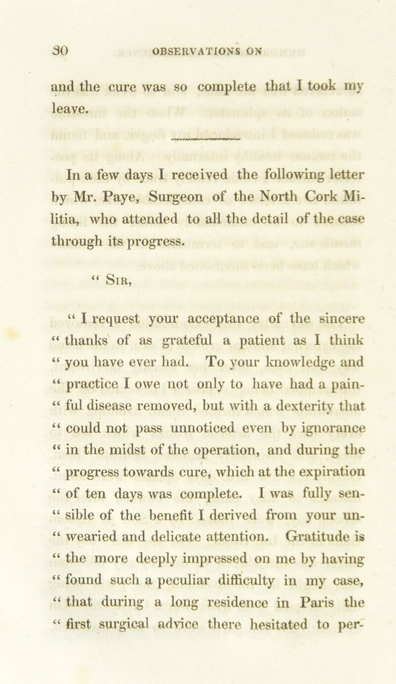 and the cure was so complete that I took my leave. In a few days I received the following letter by Mr. Paye, Surgeon of the North Cork Mi- litia, who attended to all the detail of the case through its progress. “ Sir, “ I request your acceptance of the sincere “ thanks of as grateful a patient as I think “ you have ever had. To your knowledge and “ practice I owe not only to have had a pain- “ ful disease removed, but with a dexterity that “ could not pass unnoticed even by ignorance “ in the midst of the operation, and during the > “ progress towards cure, which at the expiration “ of ten days was complete. I was fully sen- “ sible of the benefit I derived from your un- “ wearied and delicate attention. Gratitude is “ the more deeply impressed on me by having “ found such a peculiar difficulty in my case, “ that during a long residence in Paris the “ first surgical advice there hesitated to per-