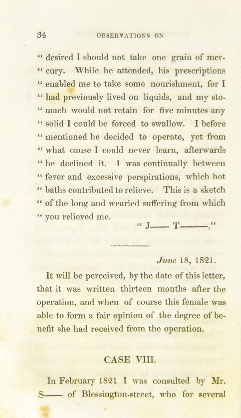 “ desired I should not take one grain of mer- cury. While he attended, his prescriptions “ enabled me to take some nourishment, for I “ had previously lived on liquids, and my sto- “ mach would not retain for five minutes any “ solid I could be forced to swallow. I before “ mentioned he decided to operate, yet from “ what cause I could never learn, afterwards “ he declined it. I Avas continually between “ fever and excessive perspirations, Avhich hot “ baths contributed to relieve. This is a sketch “ of the long and wearied suffering from Avhich “ you relieved me. June 18, 1821. It will be perceived, by the date of this letter, that it was written thirteen months after the operation, and Avhen of course this female was able to form a fair opinion of the degree of be- nefit she had received from the operation. CASE VIII. In February 1821 I was consulted by Mr. S of Blessington-street, AArho for several
