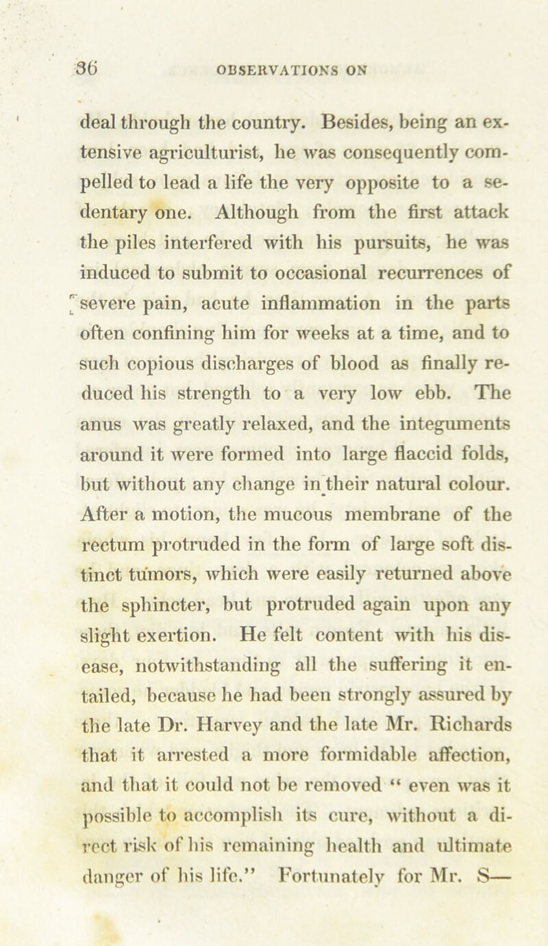 deal through the country. Besides, being an ex- tensive agriculturist, he was consequently com- pelled to lead a life the very opposite to a se- dentary one. Although from the first attack the piles interfered with his pursuits, he was induced to submit to occasional recurrences of 'severe pain, acute inflammation in the parts often confining him for weeks at a time, and to such copious discharges of blood as finally re- duced his strength to a very low ebb. The anus was greatly relaxed, and the integuments around it were formed into large flaccid folds, but without any change inRieir natural colour. After a motion, the mucous membrane of the rectum protruded in the form of large soft dis- tinct tumors, which were easily returned above the sphincter, but protruded again upon any slight exertion. He felt content with his dis- ease, notwithstanding all the suffering it en- tailed, because he had been strongly assured by the late Dr. Harvey and the late Mr. Richards that it arrested a more formidable affection, and that it could not be removed “ even was it possible to accomplish its cure, without a di- rect risk of his remaining health and ultimate danger of his life.” Fortunately for Mr. S—