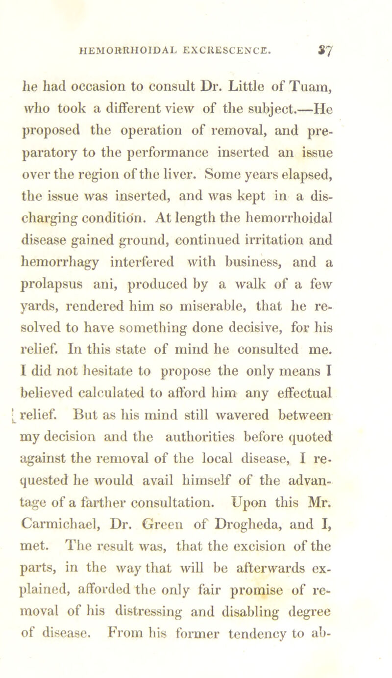 he had occasion to consult Dr. Little of Tuam, who took a different view of the subject.—He proposed the operation of removal, and pre- paratory to the performance inserted an issue over the region of the liver. Some years elapsed, the issue was inserted, and was kept in a dis- charging condition. At length the hemorrhoidal disease gained ground, continued irritation and hemorrliagy interfered with business, and a prolapsus ani, produced by a walk of a few yards, rendered him so miserable, that he re- solved to have something done decisive, for his relief. In this state of mind he consulted me. I did not hesitate to propose the only means I believed calculated to afford him any effectual | relief. But as his mind still wavered between my decision and the authorities before quoted against the removal of the local disease, I re- quested he would avail himself of the advan- tage of a farther consultation. Upon this Mr. Carmichael, Dr. Green of Drogheda, and I, met. The result was, that the excision of the parts, in the way that will be afterwards ex- plained, afforded the only fair promise of re- moval of his distressing and disabling degree of disease. From bis former tendency to ab-