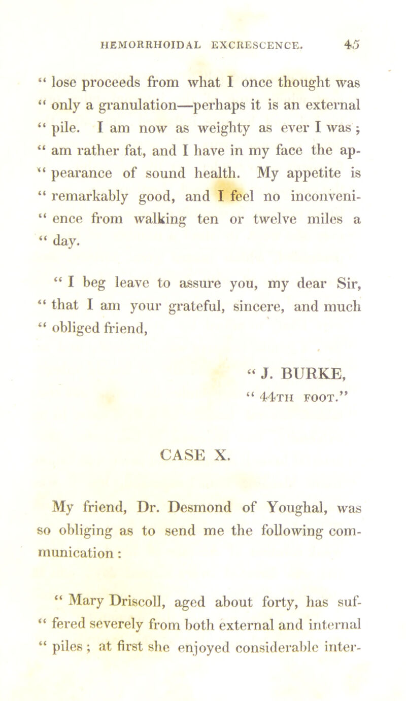 “ lose proceeds from what I once thought was “ only a granulation—perhaps it is an external “ pile. I am now as weighty as ever I was ; “ am rather fat, and I have in my face the ap- “ pearance of sound health. My appetite is “ remarkably good, and I feel no inconveni- “ ence from walking ten or twelve miles a “ day. “ I beg leave to assure you, my dear Sir, “ that I am your grateful, sincere, and much % “ obliged friend, “ J. BURKE, “ 44th foot.” CASE X. My friend, Dr. Desmond of Youghal, was so obliging as to send me the following com- munication : “ Mary Driscoll, aged about forty, has suf- “ fered severely from both external and internal “ piles; at first she enjoyed considerable inter-