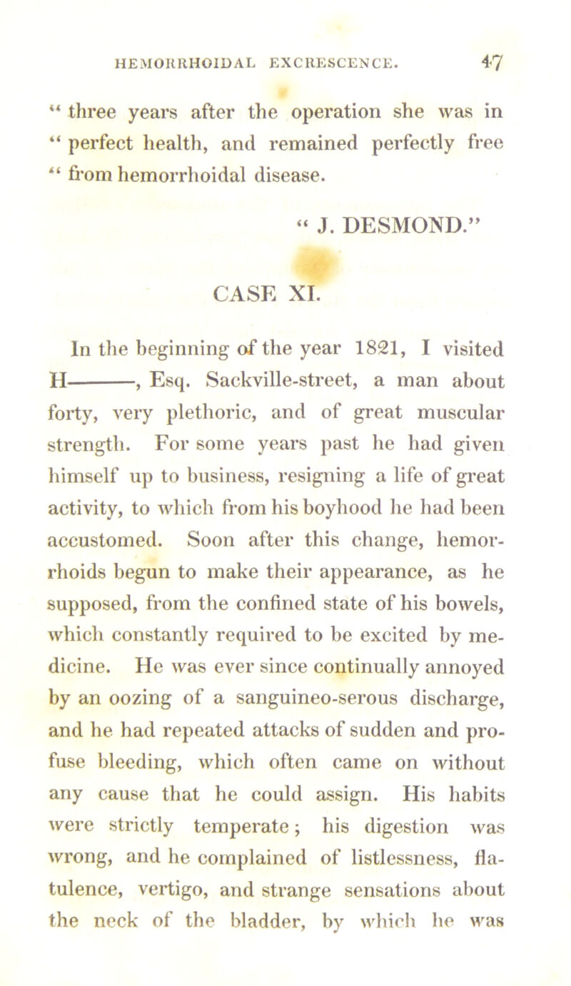 w three years after the operation she was in “ perfect health, and remained perfectly free “ fi'om hemorrlioidal disease. “ J. DESMOND.” CASE XI. In the beginning of the year 1821, I visited H , Esq. Sackville-street, a man about forty, very plethoric, and of great muscular strength. For some years past he had given himself up to business, resigning a life of great activity, to which from his boyhood he had been accustomed. Soon after this change, hemor- rhoids begun to make their appearance, as he supposed, from the confined state of his bowels, which constantly required to be excited by me- dicine. He was ever since continually annoyed by an oozing of a sanguineo-serous discharge, and he had repeated attacks of sudden and pro- fuse bleeding, which often came on without any cause that he could assign. His habits were strictly temperate; his digestion was wrong, and he complained of listlessness, fla- tulence, vertigo, and strange sensations about the neck of the bladder, by which he was