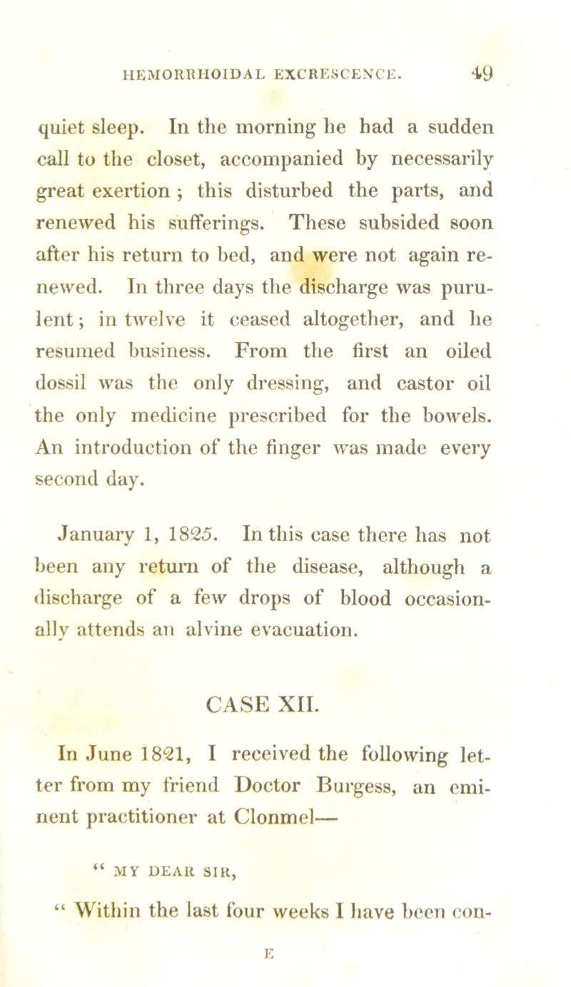 quiet sleep. In the morning he had a sudden call to the closet, accompanied by necessarily great exertion ; this disturbed the parts, and renewed his sufferings. These subsided soon after his return to bed, and were not again re- newed. In three days the discharge was puru- lent ; in twelve it ceased altogether, and he resumed business. From the first an oiled dossil was the only dressing, and castor oil the only medicine prescribed for the bowels. An introduction of the finger was made every second day. January 1, 1825. In this case there has not been any return of the disease, although a discharge of a few drops of blood occasion- ally attends an alvine evacuation. CASE XII. In June 1821, I received the following let- ter from my friend Doctor Burgess, an emi- nent practitioner at Clonmel— “ MY DEAR SIR, “ Within the last four weeks I have been con- E