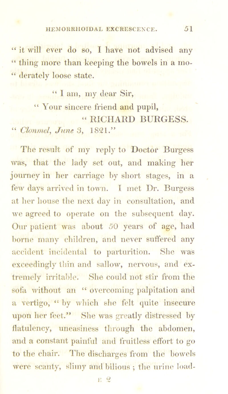 “ it will ever do so, I have not advised any “ thing more than keeping the bowels in a rno- “ derately loose state. “ I am, my dear Sir, “ Your sincere friend and pupil, “ RICHARD BURGESS. “ Clonmel, June 3, 1821.” The result of my reply to Doctor Burgess was, that the lady set out, and making her journey in her carriage by short stages, in a few days arrived in town. I met Dr. Burgess at her house the next day in consultation, and we agreed to operate on the subsequent day. Our patient was about 50 years of age, had borne many children, and never suffered any accident incidental to parturition. She was exceedingly thin and sallow, nervous, and ex- tremely irritable. She could not stir from the sofa without an “ overcoming palpitation and a vertigo, “ by which she felt quite insecure upon her feet.” She was greatly distressed by flatulency, uneasiness through the abdomen, and a constant painful and fruitless effort to go to the chair. The discharges from the bowels were scanty, slimy and bilious ; the urine load- e 2