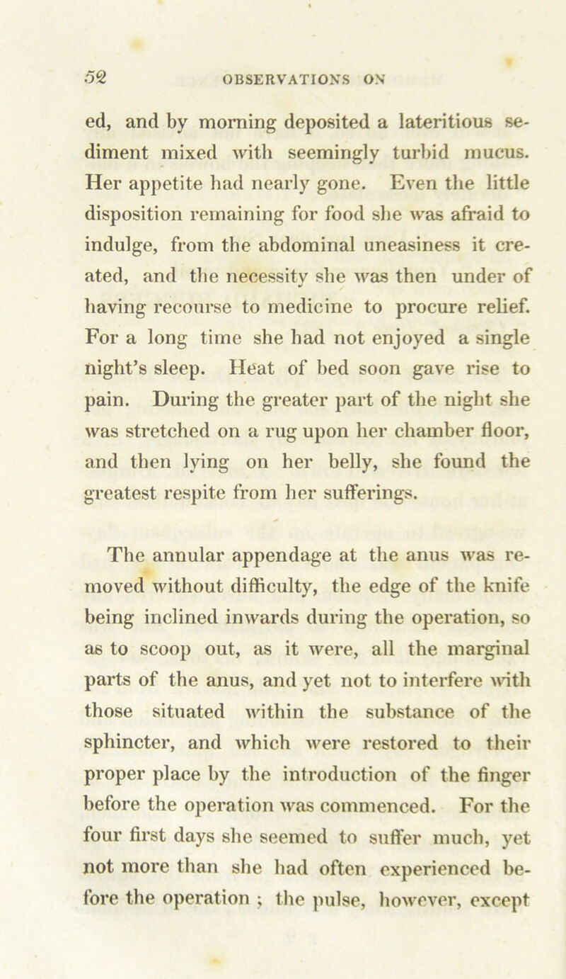 ed, and by morning deposited a lateritious se- diment mixed with seemingly turbid mucus. Her appetite had nearly gone. Even the little disposition remaining for food she was afraid to indulge, from the abdominal uneasiness it cre- ated, and the necessitv she was then under of having recourse to medicine to procure relief. For a long time she had not enjoyed a single night’s sleep. Heat of bed soon gave rise to pain. During the greater part of the night she was stretched on a rug upon her chamber floor, and then lying on her belly, she found the greatest respite from her sufferings. The annular appendage at the anus was re- moved without difficulty, the edge of the knife being inclined inwards during the operation, so as to scoop out, as it were, all the marginal parts of the anus, and yet not to interfere until those situated within the substance of the sphincter, and which were restored to their proper place by the introduction of the finger before the operation was commenced. For the four first days she seemed to suffer much, yet not more than she had often experienced be- fore the operation ; the pulse, however, except