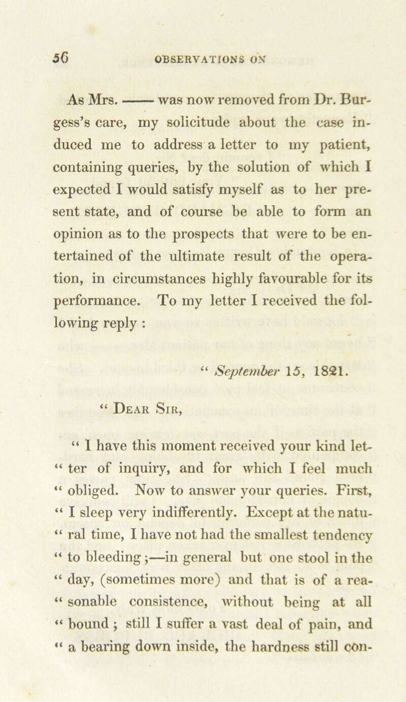 As Mrs. was now removed from Dr. Bur- gess’s care, my solicitude about the case in- duced me to address a letter to my patient, containing queries, by the solution of which I expected I would satisfy myself as to her pre- sent state, and of course be able to form an opinion as to the prospects that were to be en- tertained of the ultimate result of the opera- tion, in circumstances highly favourable for its performance. To my letter I received the fol- lowing reply : “ September 15, 1821. “ Dear Sir, “ I have this moment received your kind let- “ ter of inquiry, and for which I feel much “ obliged. Now to answer your queries. First, “ I sleep very indifferently. Except at the natu- “ ral time, I have not had the smallest tendency “ to bleeding;—in general but one stool in the “ day, (sometimes more) and that is of a rea- “ sonable consistence, without being at all “ bound \ still I suffer a vast deal of pain, and “ a bearing down inside, the hardness still con-