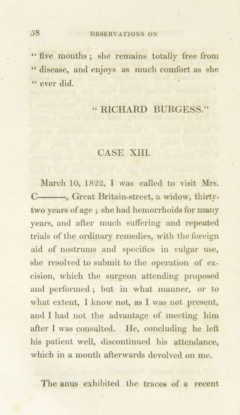 “ five months ; she remains totally free from “ disease, and enjoys as much comfort as she “ ever did. “ RICHARD BURGESS.” CASE XIII. March 10, 1822, I was called to visit Mrs. C , Great Britain-street, a widow, thirty- two years of age ; she had hemorrhoids for many years, and after much suffering and repeated trials of the ordinary remedies, with the foreign aid of nostrums and specifics in vulgar use, she resolved to submit to the operation of ex- cision, which the surgeon attending proposed and performed ; but in what manner, or to what extent, I know not, as I was not present, and I had not the advantage of meeting him after I was consulted. He, concluding he left his patient well, discontinued his attendance, which in a month afterwards devolved on me. The anus exhibited the traces of a recent