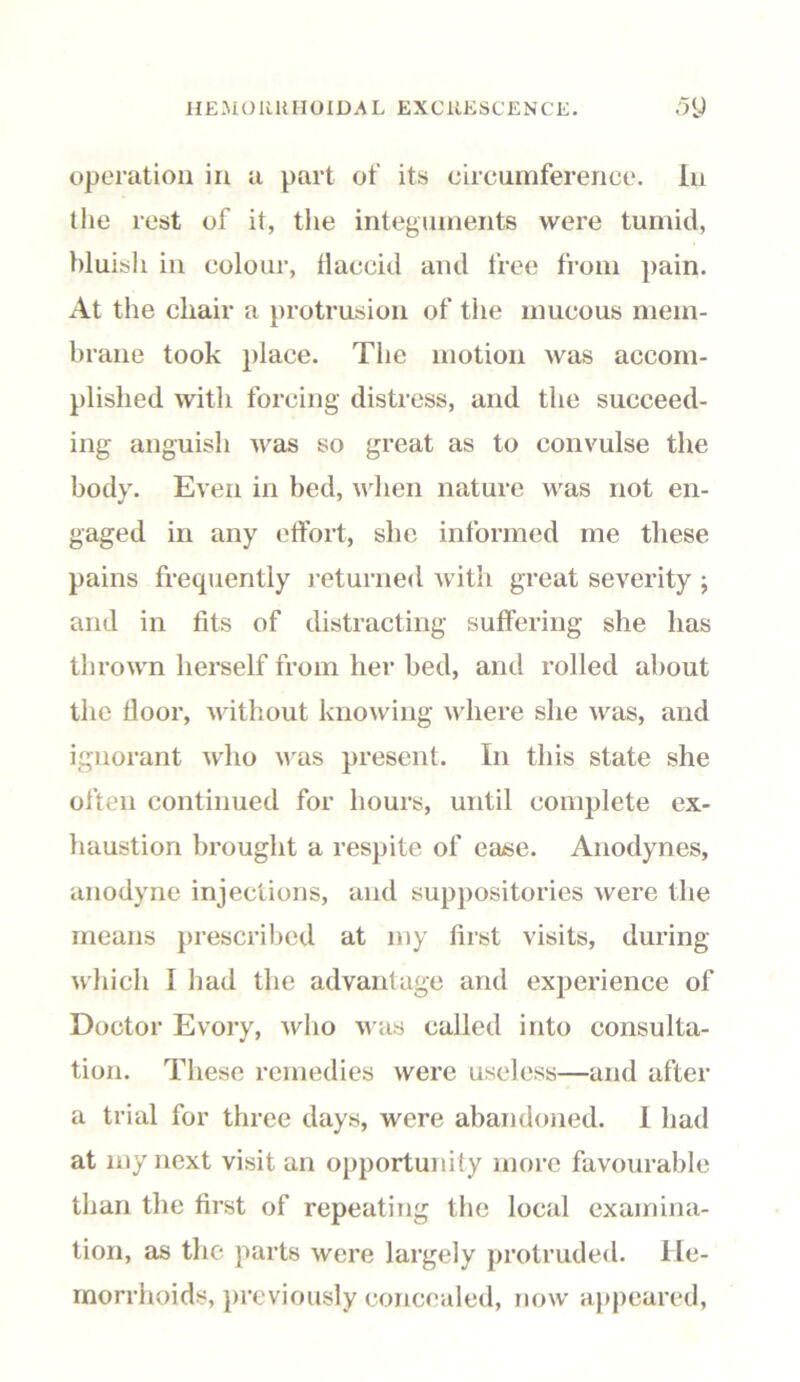 operation in a part of its circumference. In t lie rest of it, the integuments were tumid, bluish in colour, liaccid and free from pain. At the chair a protrusion of the mucous mem- brane took place. The motion was accom- plished with forcing distress, and the succeed- ing anguish was so great as to convulse the body. Even in bed, when nature was not en- gaged in any effort, she informed me these pains frequently returned with great severity ; and in fits of distracting suffering she has thrown herself from her bed, anti rolled about the floor, without knowing where she was, and ignorant who was present. In this state she often continued for hours, until complete ex- haustion brought a respite of ease. Anodynes, anodyne injections, and suppositories were the means prescribed at my first visits, during which I had the advantage and experience of Doctor Evory, who was called into consulta- tion. These remedies were useless—and after a trial for three days, were abandoned. I had at my next visit an opportunity more favourable than the first of repeating the local examina- tion, as the parts were largely protruded. He- morrhoids, previously concealed, now appeared,