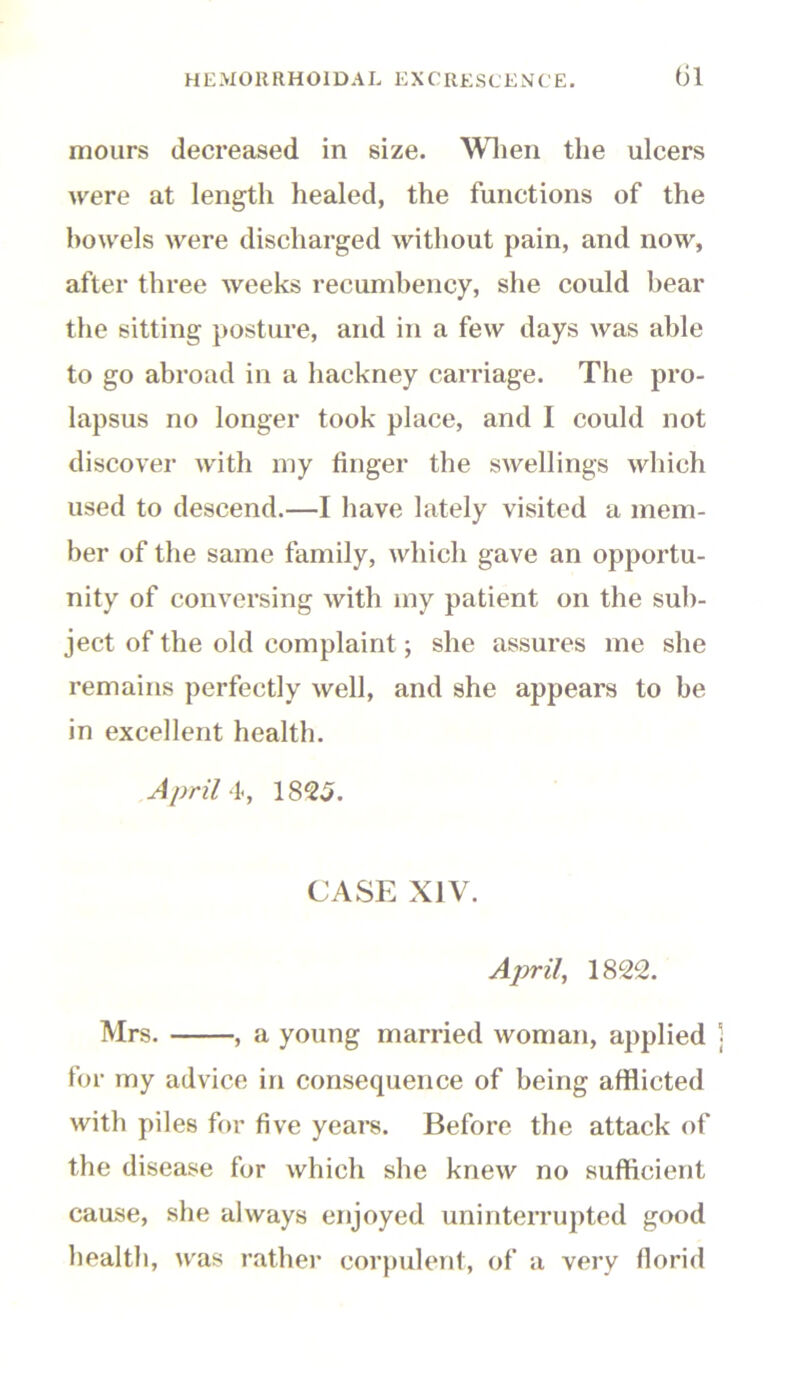 mours decreased in size. Wlien the ulcers were at length healed, the functions of the bowels were discharged without pain, and now, after three weeks recumbency, she could bear the sitting posture, and in a few days was able to go abroad in a hackney carriage. The pro- lapsus no longer took place, and I could not discover with my finger the swellings which used to descend.—I have lately visited a mem- ber of the same family, which gave an opportu- nity of conversing with my patient on the sub- ject of the old complaint; she assures me she remains perfectly well, and she appears to be in excellent health. April 4, 1825. CASE XIV. April, 1822. Mrs. , a young married woman, applied for my advice in consequence of being afflicted with piles for five years. Before the attack of the disease for which she knew no sufficient cause, she always enjoyed uninterrupted good health, was rather corpulent, of a very florid