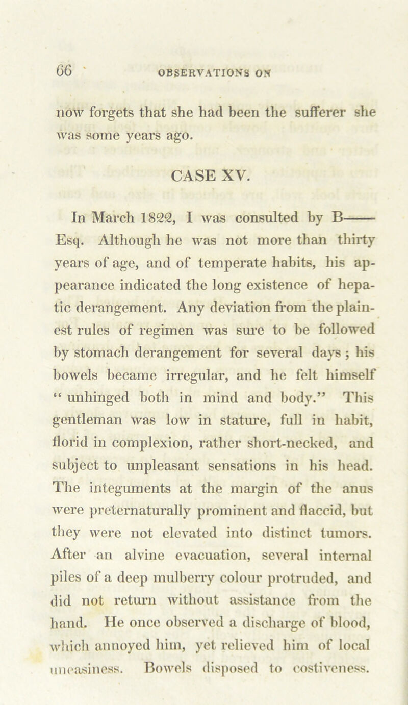 now forgets that she had been the sufferer she was some years ago. CASE XV. In March 1822, I was consulted by B Esq. Although he was not more than thirty years of age, and of temperate habits, his ap- pearance indicated the long existence of hepa- tic derangement. Any deviation from the plain- est rules of regimen was sure to be followed by stomach derangement for several days ; his bowels became irregular, and he felt himself “ unhinged both in mind and body.” This gentleman was Ioav in stature, full in habit, florid in complexion, rather short-necked, and subject to unpleasant sensations in his head. The integuments at the margin of the anus were preternaturally prominent and flaccid, but they were not elevated into distinct tumors. After an alvine evacuation, several internal piles of a deep mulberry colour protruded, and did not return without assistance from the hand. He once observed a discharge of blood, which annoyed him, yet relieved him of local uneasiness. Bowels disposed to costiveness.