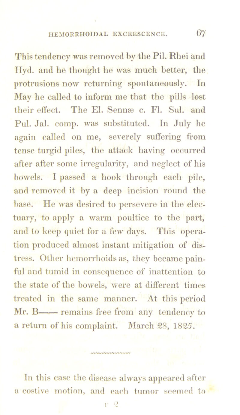 This tendency was removed by the Pil. Rliei and Hyd. and he thought he was much better, the protrusions now returning spontaneously. In May he called to inform me that the pills lost their effect. The El. Semite c. FI. Sul. and Pul. Jal. comp, was substituted. In July he again called on me, severely suffering from tense turgid piles, the attack having occurred after after some irregularity, and neglect of his bowels. 1 passed a hook through each pile, and removed it by a deep incision round the base. He was desired to persevere in the elec- tuary, to apply a warm poultice to the part, and to keep quiet for a few days. This opera- tion produced almost instant mitigation of dis- tress. Other hemorrhoids as, they became pain- ful and tumid in consequence of inattention to the state of the bowels, were at different times treated in the same manner. At this period Mr. B remains free from any tendency to a return of his complaint. March 28, 1825. In this case the disease always appeared after a costive motion, and each tumor seemed to <>