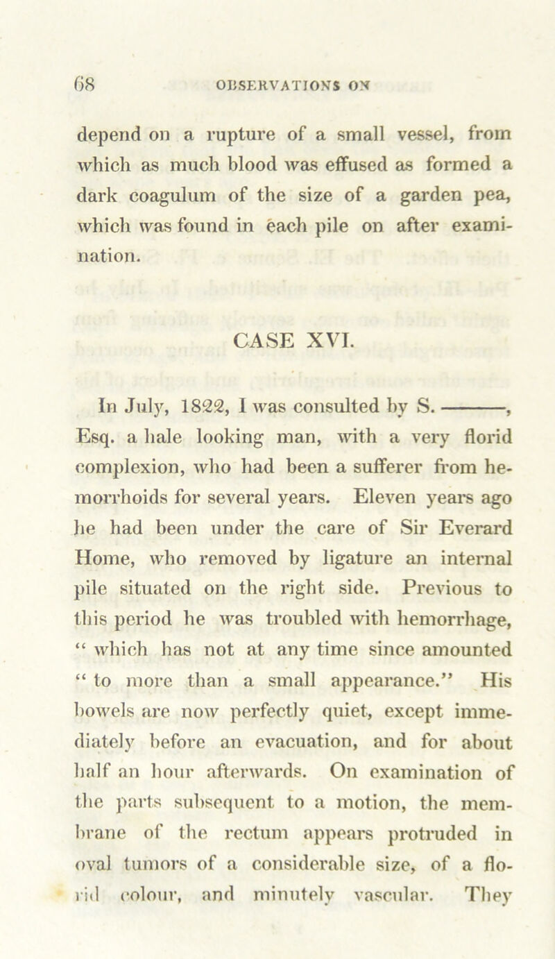 depend on a rupture of a small vessel, from which as much blood was effused as formed a dark coagulum of the size of a garden pea, which was found in each pile on after exami- nation. CASE XVI. In July, 1822, I was consulted by S. , Esq. a hale looking man, with a very florid complexion, who had been a sufferer from he- morrhoids for several years. Eleven years ago he had been under the care of Sir Everard Home, who removed by ligature an internal pile situated on the right side. Previous to this period he was troubled with hemorrhage, “ which has not at any time since amounted “ to more than a small appearance.” His bowels are now perfectly quiet, except imme- diately before an evacuation, and for about half an hour afterwards. On examination of the parts subsequent to a motion, the mem- brane of the rectum appears protruded in oval tumors of a considerable size, of a flo- rid colour, and minutely vascular. They