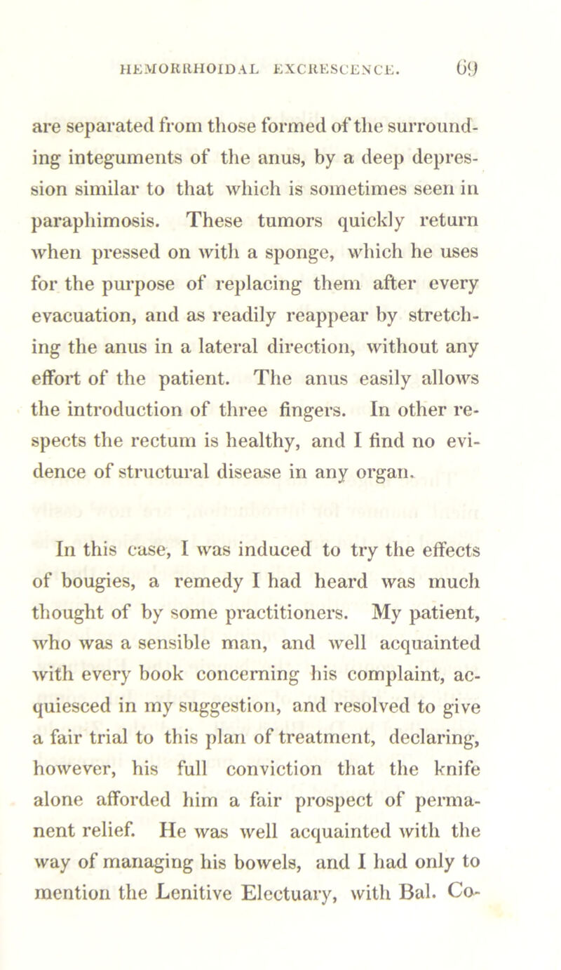 are separated from those formed of the surround- ing integuments of the anus, by a deep depres- sion similar to that which is sometimes seen in paraphimosis. These tumors quickly return when pressed on with a sponge, which he uses for the purpose of replacing them after every evacuation, and as readily reappear by stretch- ing the anus in a lateral direction, without any effort of the patient. The anus easily allows the introduction of three fingers. In other re- spects the rectum is healthy, and I find no evi- dence of structural disease in any organ. In this case, I was induced to try the effects of bougies, a remedy I had heard was much thought of by some practitioners. My patient, who was a sensible man, and well acquainted with every book concerning his complaint, ac- quiesced in my suggestion, and resolved to give a fair trial to this plan of treatment, declaring, however, his full conviction that the knife alone afforded him a fair prospect of perma- nent relief. He was well acquainted with the way of managing his bowels, and I had only to mention the Lenitive Electuary, with Bal. Co-