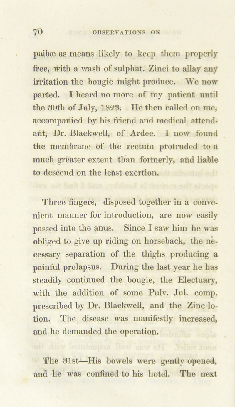 paibse as means likely to keep them properly free, with a wash of sulphat. Zinci to allay any irritation the bougie might produce. We now parted. I heard no more of my patient until the 30th of July, 1823. He then called on me, accompanied by his friend and medical attend- ant, Dr. Blackwell, of Ardee. I now found the membrane of the rectum protruded to a much greater extent than formerly, and liable to descend on the least exertion. Three fingers, disposed together in a conve- nient manner for introduction, are now easily passed into the anus. Since I saw him he was obliged to give up riding on horseback, the ne- cessary separation of the thighs producing a painful prolapsus. During the last year he has steadily continued the bougie, the Electuary7, with the addition of some Pulv. Jul. comp, prescribed by Dr. Blackwell, and the Zinc lo- tion. The disease was manifestly increased, and he demanded the operation. The 31st—His bowels were gently opened, and he was confined to his hotel. The next