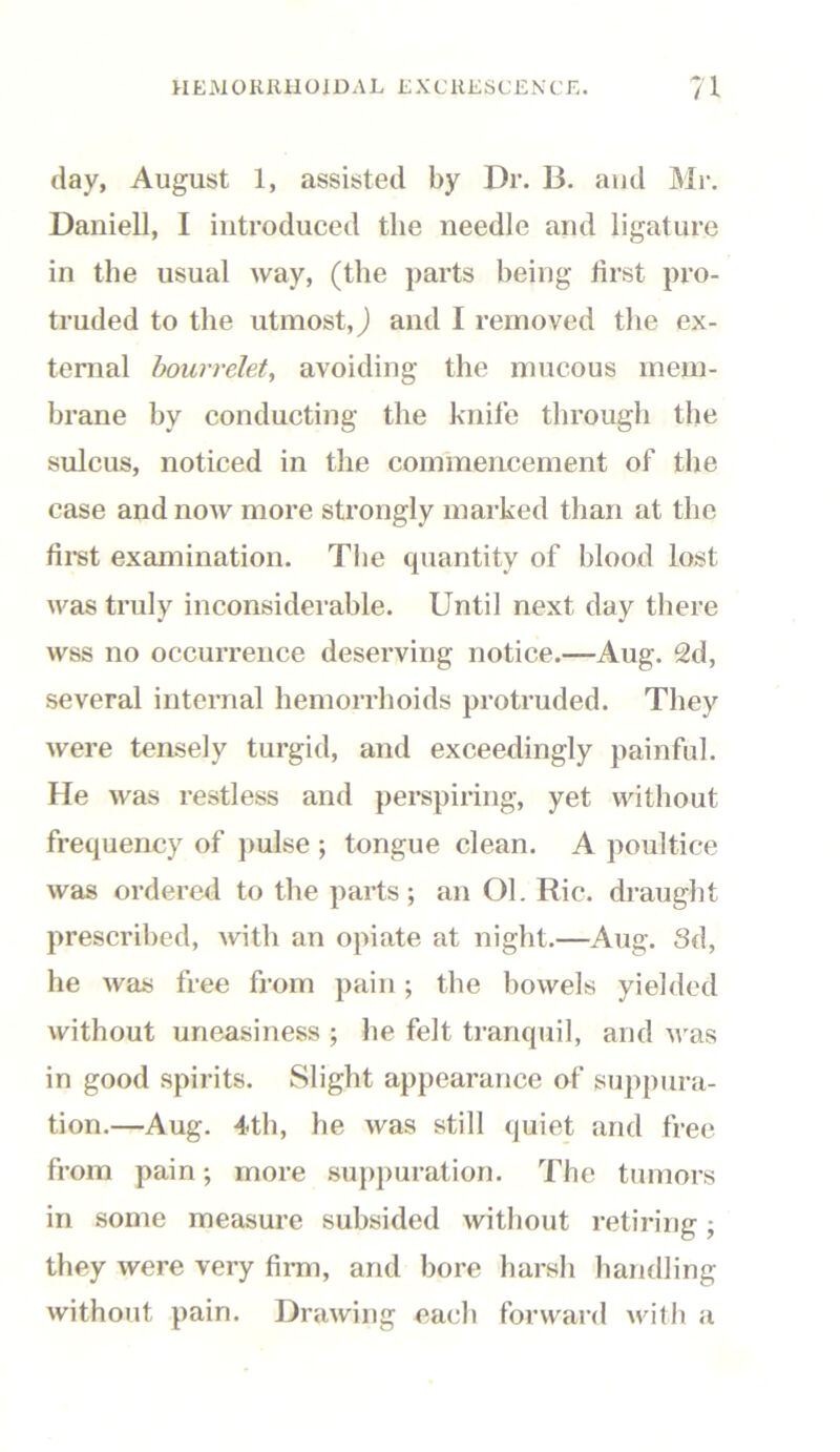 day, August 1, assisted by Dr. B. and Mr. Daniell, I introduced the needle and ligature in the usual way, (the parts being first pro- truded to the utmost,) and I removed the ex- ternal bourrelet, avoiding the mucous mem- brane by conducting the knife through the sulcus, noticed in the commencement of the case and now more strongly marked than at the first examination. The quantity of blood lost was truly inconsiderable. Until next day there wss no occurrence deserving notice.—Aug. 2d, several internal hemorrhoids protruded. They were tensely turgid, and exceedingly painful. He was restless and perspiring, yet without frequency of pulse ; tongue clean. A poultice was ordered to the parts; an Ol. Ric. draught prescribed, with an opiate at night.—Aug. Sd, he was free from pain; the bowels yielded without uneasiness ; lie felt tranquil, and was in good spirits. Slight appearance of suppura- tion.—Aug. 4th, he was still quiet and free from pain; more suppuration. The tumors in some measure subsided without retiring; they were very firm, and bore harsh handling without pain. Drawing each forward with a