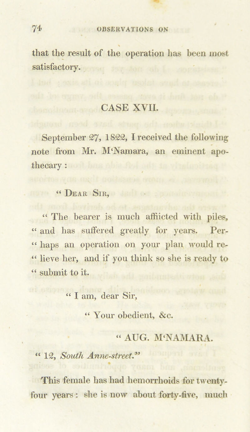 that the result of the operation has been most satisfactory. CASE XVII. September 27, 1822, I received the following note from Mr. M‘Namara, an eminent apo- thecary : “ Dear Sir, “ The bearer is much afflicted with piles, “ and has suffered greatly for years. Per- “ haps an operation on your plan would re- “ lieve her, and if you think so she is ready to “ submit to it. “ I am, dear Sir, “ Your obedient, &c. “ AUG. M‘NAMARA. “ 12, South Annc-strect This female has had hemorrhoids for twenty- four years : she is now about forty-five, much