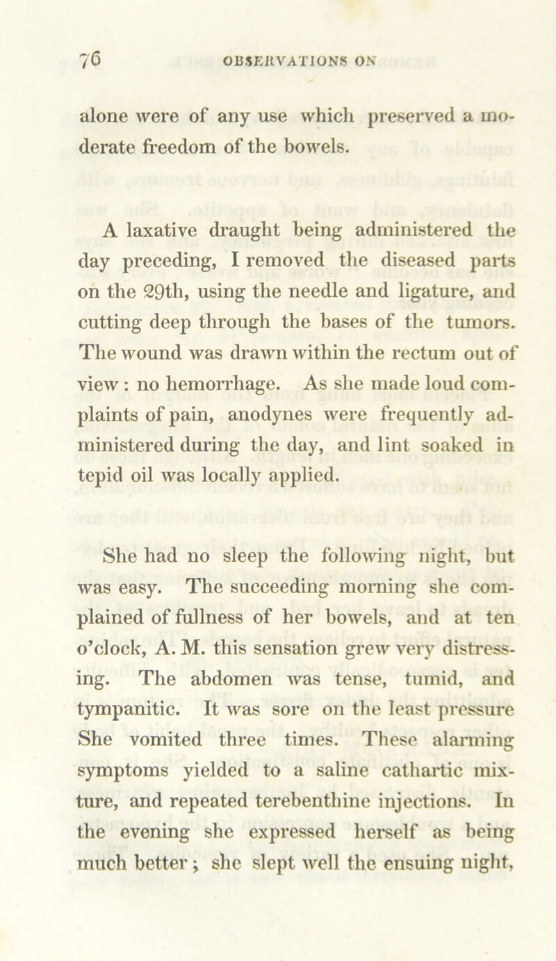 alone were of any use which preserved a mo- derate freedom of the bowels. A laxative draught being administered the day preceding, I removed the diseased parts on the 29th, using the needle and ligature, and cutting deep through the bases of the tumors. The wound was drawn within the rectum out of view: no hemorrhage. As she made loud com- plaints of pain, anodynes were frequently ad- ministered during the day, and lint soaked in tepid oil was locally applied. She had no sleep the following night, but was easy. The succeeding morning she com- plained of fullness of her bowels, and at ten o’clock, A. M. this sensation grew very distress- ing. The abdomen was tense, tumid, and tympanitic. It was sore on the least pressure She vomited three times. These alarming symptoms yielded to a saline cathartic mix- ture, and repeated terebenthine injections. In the evening she expressed herself as being much better; she slept well the ensuing night,