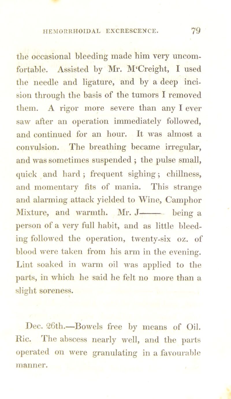 the occasional bleeding made him very uncom- fortable. Assisted by Mr. M‘Creiglit, I used the needle and ligature, and by a deep inci- sion through the basis of the tumors I removed them. A rigor more severe than any I ever saw after an operation immediately followed, and continued for an hour. It was almost a convulsion. The breathing became irregular, and was sometimes suspended ; the pulse small, quick and hard ; frequent sighing; dullness, and momentary fits of mania. This strange and alarming attack yielded to Wine, Camphor Mixture, and warmth. Mr. J being a person of a very full habit, and as little bleed- ing followed the operation, twenty-six oz. of blood were taken from his arm in the evening. Lint soaked in warm oil was applied to the parts, in which he said he felt no more than a slight soreness. Dec. 26th.—Bowels free by means of Oil. Ric. The abscess nearly well, and the parts operated on were granulating in a favourable manner.
