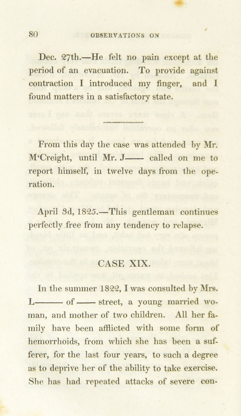 / Dec. 27th.—He felt no pain except at the period of an evacuation. To provide against contraction I introduced my finger, and I found matters in a satisfactory state. From this day the case was attended by Mr. M‘Creight, until Mr. J called on me to report himself, in twelve days from the ope- ration. April 3d, 1825.—This gentleman continues perfectly free from any tendency to relapse. CASE XIX. In the summer 1822, I was consulted by Mrs. L of street, a young married wo- man, and mother of two children. All her fa- mily have been afflicted with some form of hemorrhoids, from which she has been a suf- ferer, for the last four years, to such a degree as to deprive her of the ability to take exercise. She has had repeated attacks of severe con-