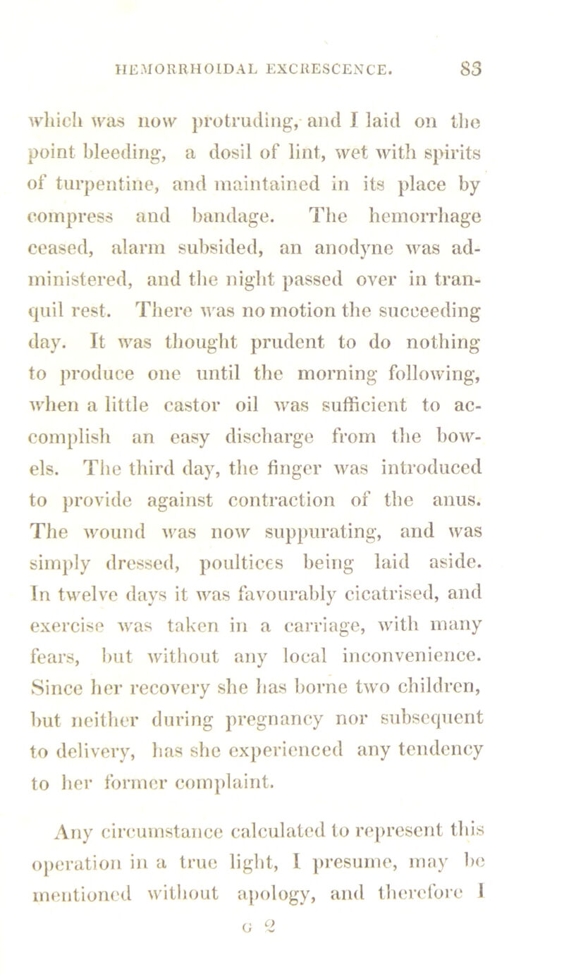 which was now protruding, and I laid on the point bleeding, a dosil of lint, wet with spirits of turpentine, and maintained in its place by compress and bandage. The hemorrhage ceased, alarm subsided, an anodyne was ad- ministered, and the night passed over in tran- quil rest. There was no motion the succeeding day. It was thought prudent to do nothing to produce one until the morning following, when a little castor oil was sufficient to ac- complish an easy discharge from the bow- els. The third day, the finger was introduced to provide against contraction of the anus. The wound was now suppurating, and was simply dressed, poultices being laid aside. In twelve days it was favourably cicatrised, and exercise was taken in a carriage, with many fears, but without any local inconvenience. Since her recovery she has borne two children, but neither during pregnancy nor subsequent to delivery, has she experienced any tendency to her former complaint. Any circumstance calculated to represent this operation in a true light, I presume, may be mentioned without apology, and therefore I c 2