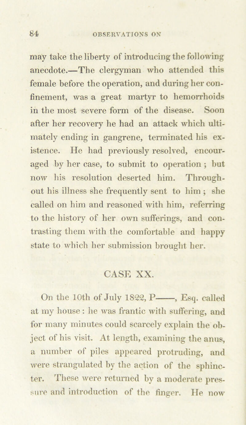 may take the liberty of introducing the following anecdote.—The clergyman who attended this female before the operation, and during her con- finement, was a great martyr to hemorrhoids in the most severe form of the disease. Soon after her recovery he had an attack which ulti- mately ending in gangrene, terminated his ex- istence. He had previously resolved, encour- aged by her case, to submit to operation ; but now his resolution deserted him. Through- out his illness she frequently sent to him ; she called on him and reasoned with him, referring to the history of her own sufferings, and con- trasting them with the comfortable and happy state to which her submission brought her. CASE XX. On the 10th of July 1822, P , Esq. called at my house : lie was frantic with suffering, and for many minutes could scarcely explain the ob- ject of his visit. At length, examining the anus, a number of piles appeared protruding, and were strangulated by the action of the sphinc- ter. These were returned by a moderate pres- sure and introduction of the finger. He now