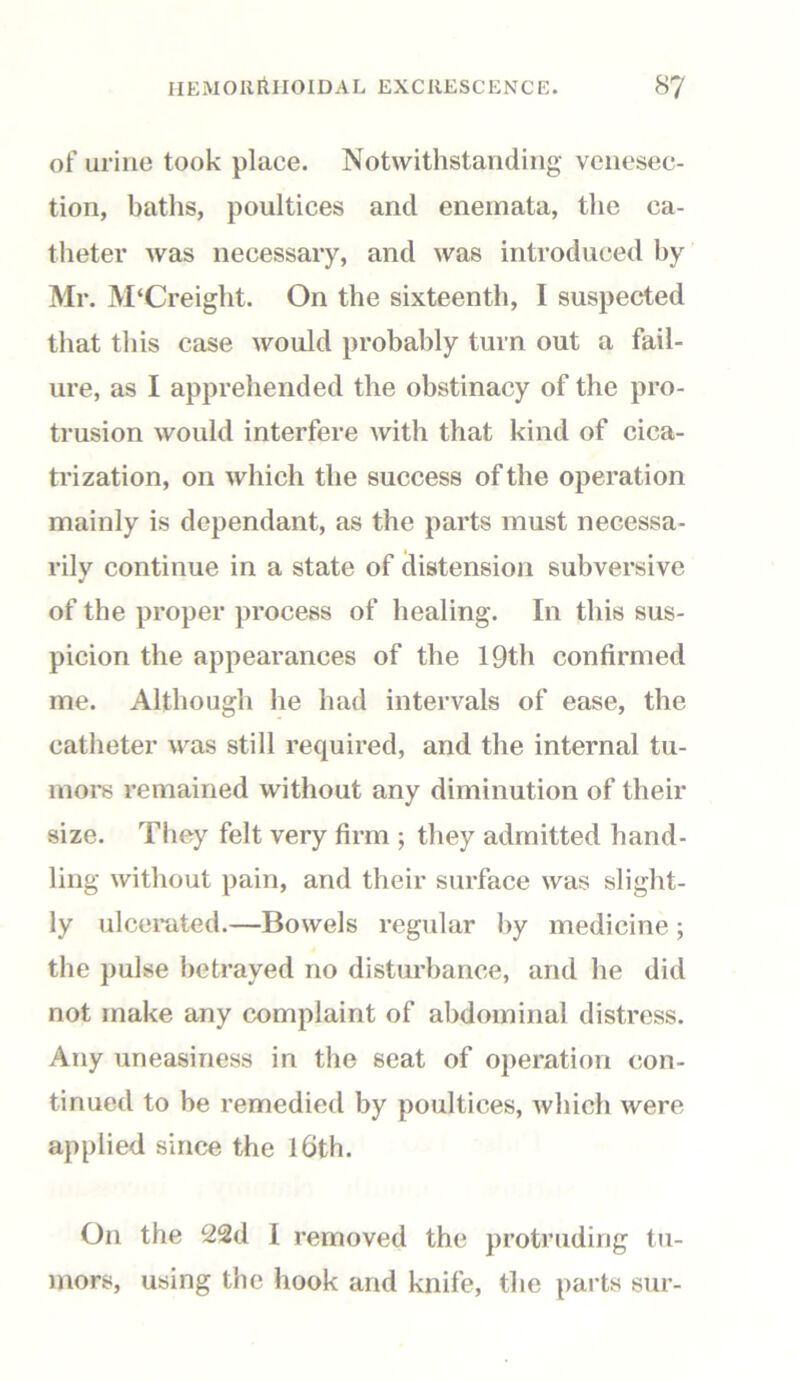 of urine took place. Notwithstanding venesec- tion, baths, poultices and enemata, the ca- theter was necessary, and was introduced by Mr. M‘Creight. On the sixteenth, I suspected that this case would probably turn out a fail- ure, as I apprehended the obstinacy of the pro- trusion would interfere with that kind of cica- trization, on which the success of the operation mainly is dependant, as the parts must necessa- rily continue in a state of distension subversive of the proper process of healing. In this sus- picion the appearances of the 19th confirmed me. Although he had intervals of ease, the catheter was still required, and the internal tu- mors remained without any diminution of their size. They felt very firm ; they admitted hand- ling without pain, and their surface was slight- ly ulcerated.—Bowels regular by medicine ; the pulse betrayed no disturbance, and he did not make any complaint of abdominal distress. Any uneasiness in the seat of operation con- tinued to be remedied by poultices, which were applied since the 16th. On the 22d I removed the protruding tu- mors, using the hook and knife, the parts sur-