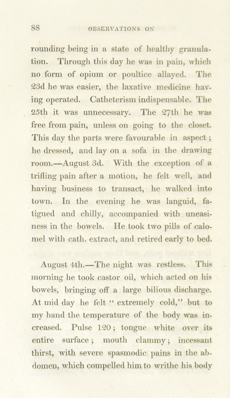 rounding being in a state of healthy granula- tion. Through this day he was in pain, which no form of opium or poultice allayed. The 23d he was easier, the laxative medicine hav- ing operated. Catheterism indispensable. The 25th it was unnecessary. The 27th he was free from pain, unless on going to the closet. This day the parts were favourable in aspect; he dressed, and lay on a sofa in the drawing room.—August 3d. With the exception of a trifling pain after a motion, he felt well, and having business to transact, he walked into town. In the evening he was languid, fa- tigued and chilly, accompanied with uneasi- ness in the bowels. He took two pills of calo- mel with cath. extract, and retired early to bed. August 4th.—The night was restless. This morning he took castor oil, which acted on his bowels, bringing off a large bilious discharge. At mid day he felt “ extremely cold,” but to my hand the temperature of the body was in- creased. Pulse 120; tongue white over its entire surface; mouth clammy; incessant thirst, with severe spasmodic pains in the ab- domen, which compelled him to writhe his body