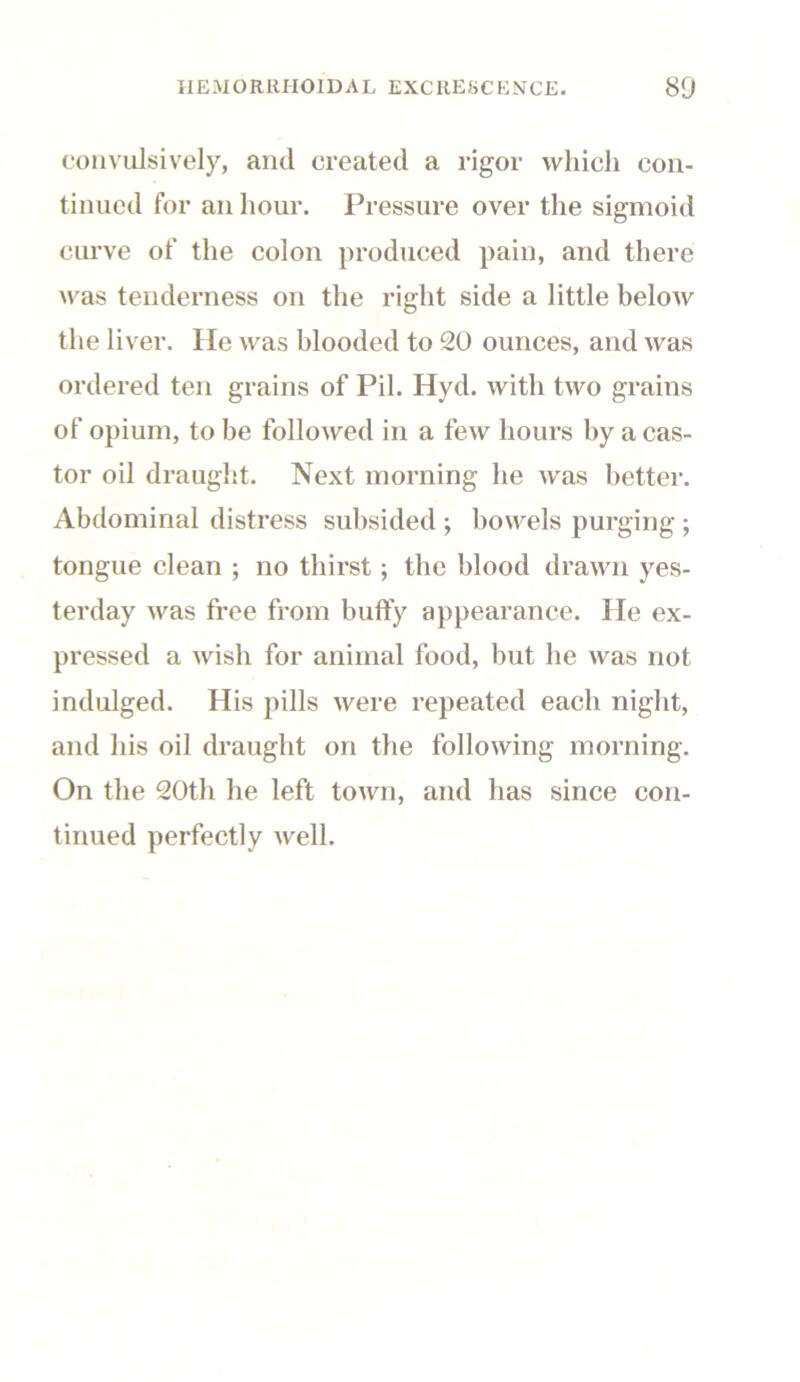 convulsively, and created a rigor which con- tinued for an hour. Pressure over the sigmoid curve of the colon produced pain, and there was tenderness on the right side a little below the liver. He was blooded to 20 ounces, and was ordered ten grains of Pil. Hyd. with two grains of opium, to be folloAved in a few hours by a cas- tor oil draught. Next morning he was better. Abdominal distress subsided ; bowels purging ; tongue clean ; no thirst; the blood drawn yes- terday was free from buffy appearance. He ex- pressed a wish for animal food, but he was not indulged. His pills were repeated each night, and his oil draught on the following morning. On the 20th he left town, and has since con- tinued perfectly well.
