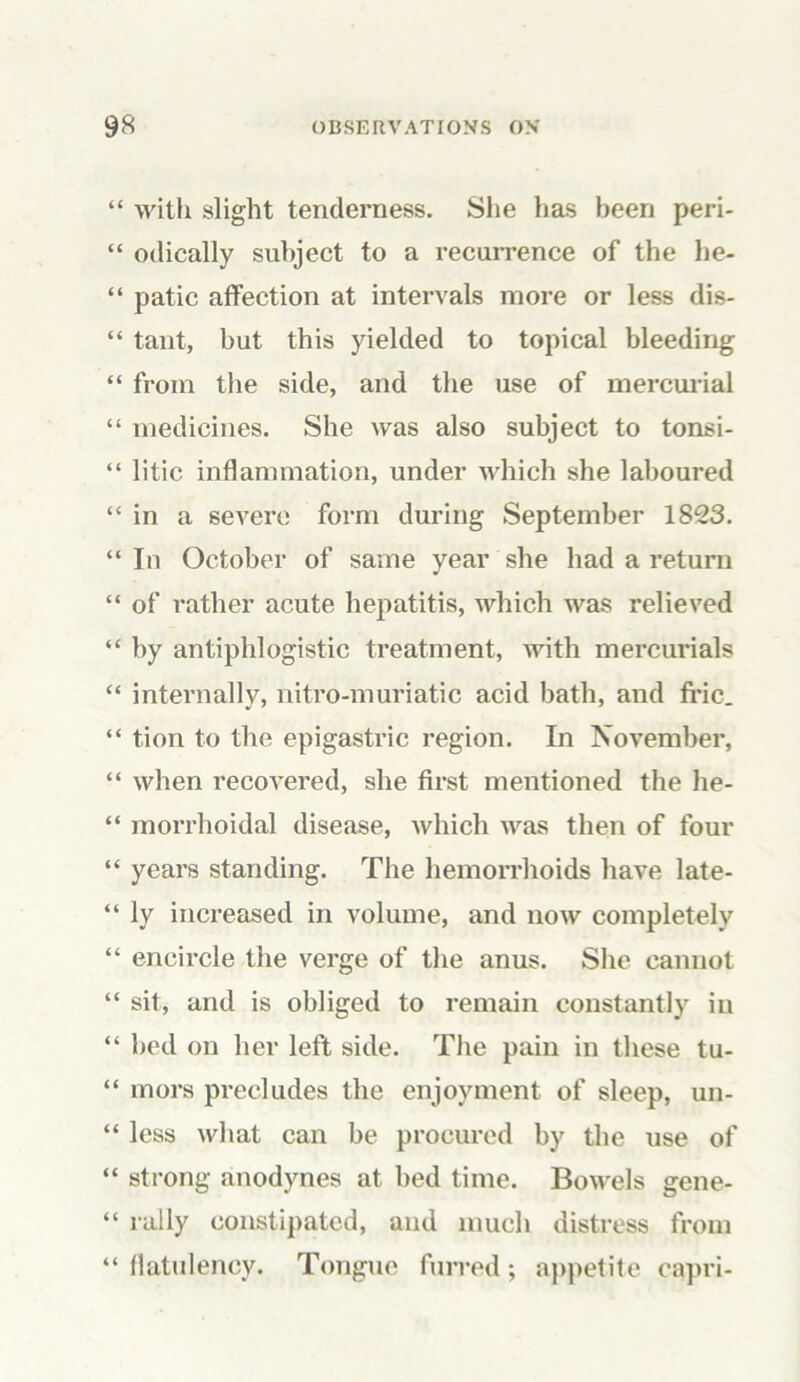 “ with slight tenderness. She has been peri- “ odically subject to a recurrence of the he- “ patic affection at intervals more or less dis- “ tant, but this yielded to topical bleeding “ from the side, and the use of mercurial “ medicines. She was also subject to tonsi- “ litic inflammation, under which she laboured “in a severe form during September 1823. “ In October of same year she had a return “ of rather acute hepatitis, which was relieved “ by antiphlogistic treatment, with mercurials “ internally, nitro-muriatic acid bath, and fric. “ tion to the epigastric region. In November, “ when recovered, she first mentioned the he- “ morrhoidal disease, which was then of four “ years standing. The hemorrhoids have late- “ ly increased in volume, and now completely “ encircle the verge of the anus. She cannot “ sit, and is obliged to remain constantly in “ bed on her left side. The pain in these tu- “ mors precludes the enjoyment of sleep, un- “ less what can be procured by the use of “ strong anodynes at bed time. Bowels gene- “ rally constipated, and much distress from “ flatulency. Tongue furred; appetite capri-