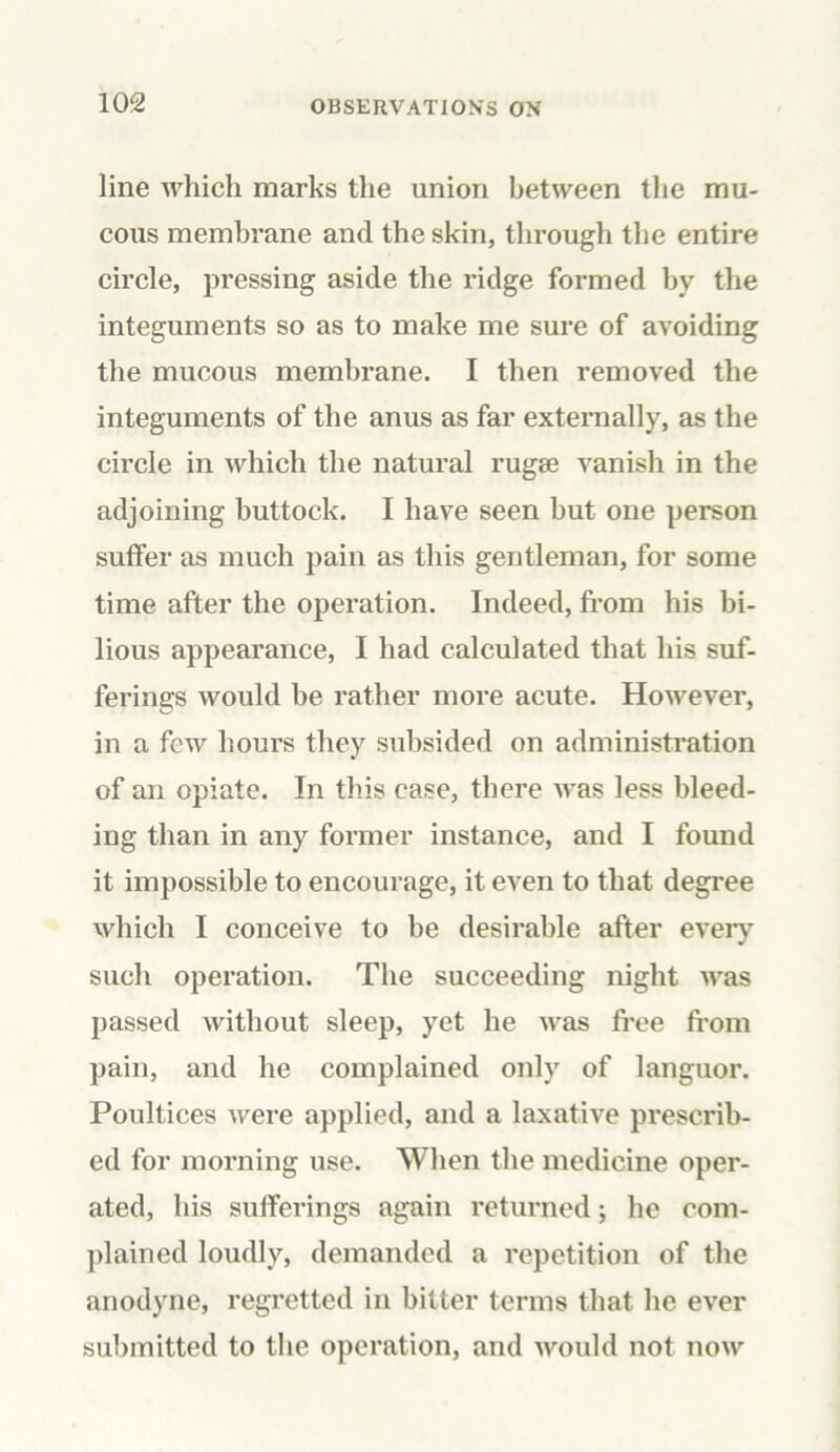 line which marks the union between the mu- cous membrane and the skin, through the entire circle, pressing aside the ridge formed by the integuments so as to make me sure of avoiding the mucous membrane. I then removed the integuments of the anus as far externally, as the circle in which the natural rugae vanish in the adjoining buttock. I have seen but one person suffer as much pain as this gentleman, for some time after the operation. Indeed, from his bi- lious appearance, I had calculated that his suf- ferings would be rather more acute. However, in a few hours they subsided on administration of an opiate. In this case, there was less bleed- ing than in any former instance, and I found it impossible to encourage, it even to that degree which I conceive to be desirable after every such operation. The succeeding night was passed without sleep, yet he was free from pain, and he complained only of languor. Poultices were applied, and a laxative prescrib- ed for morning use. When the medicine oper- ated, his sufferings again returned; lie com- plained loudly, demanded a repetition of the anodyne, regretted in bitter terms that he ever submitted to the operation, and would not now